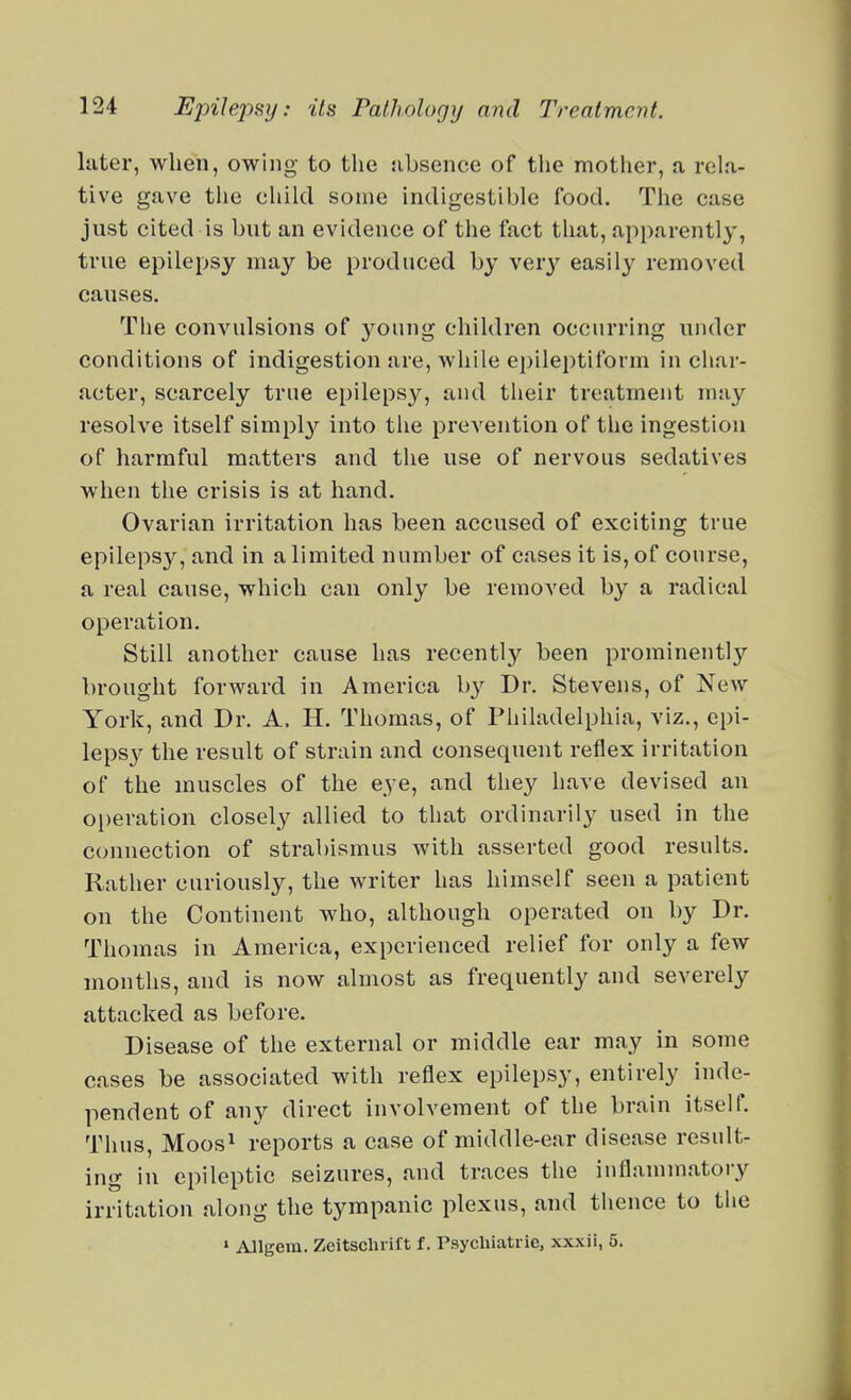 Inter, when, owing to the nbsence of the mother, a rela- tive gave the child some indigestible food. The case just cited is but an evidence of the fact that, apparently, true epilepsy may be prod need by ver}' easily removed causes. The convulsions of young children occurring under conditions of indigestion are, while epileptiform in char- acter, scarcely true epilepsy, and their treatment may resolve itself simply into the prevention of the ingestion of harmful matters and the use of nervous sedatives when the crisis is at hand. Ovarian irritation has been accused of exciting true epilepsy, and in a limited number of cases it is, of course, a real cause, which can only be removed by a radical operation. Still another cause has recently been prominently brought forward in America b}-- Dr. Stevens, of New York, and Dr. A. H. Thomas, of Philadelphia, viz., epi- lepsy the result of strain and consequent reflex irritation of the muscles of the eye, and they have devised an operation closely allied to that ordinarily used in the C(mnection of strabismus with asserted good results. Rather curiously, the writer has himself seen a patient on the Continent who, although operated on by Dr. Thomas in America, experienced relief for only a few months, and is now almost as frequently and severely attacked as before. Disease of the external or middle ear may in some cases be associated with reflex epilepsy, entirely inde- pendent of any direct involvement of the brain itself. Thus, Moos^ reports a case of middle-ear disease result- ing in epileptic seizures, and traces the inflammatory irritation along the tympanic plexus, and thence to the » Allgem. Zeitsclu-ift f. Psycliiatrie, xxxii, 5.