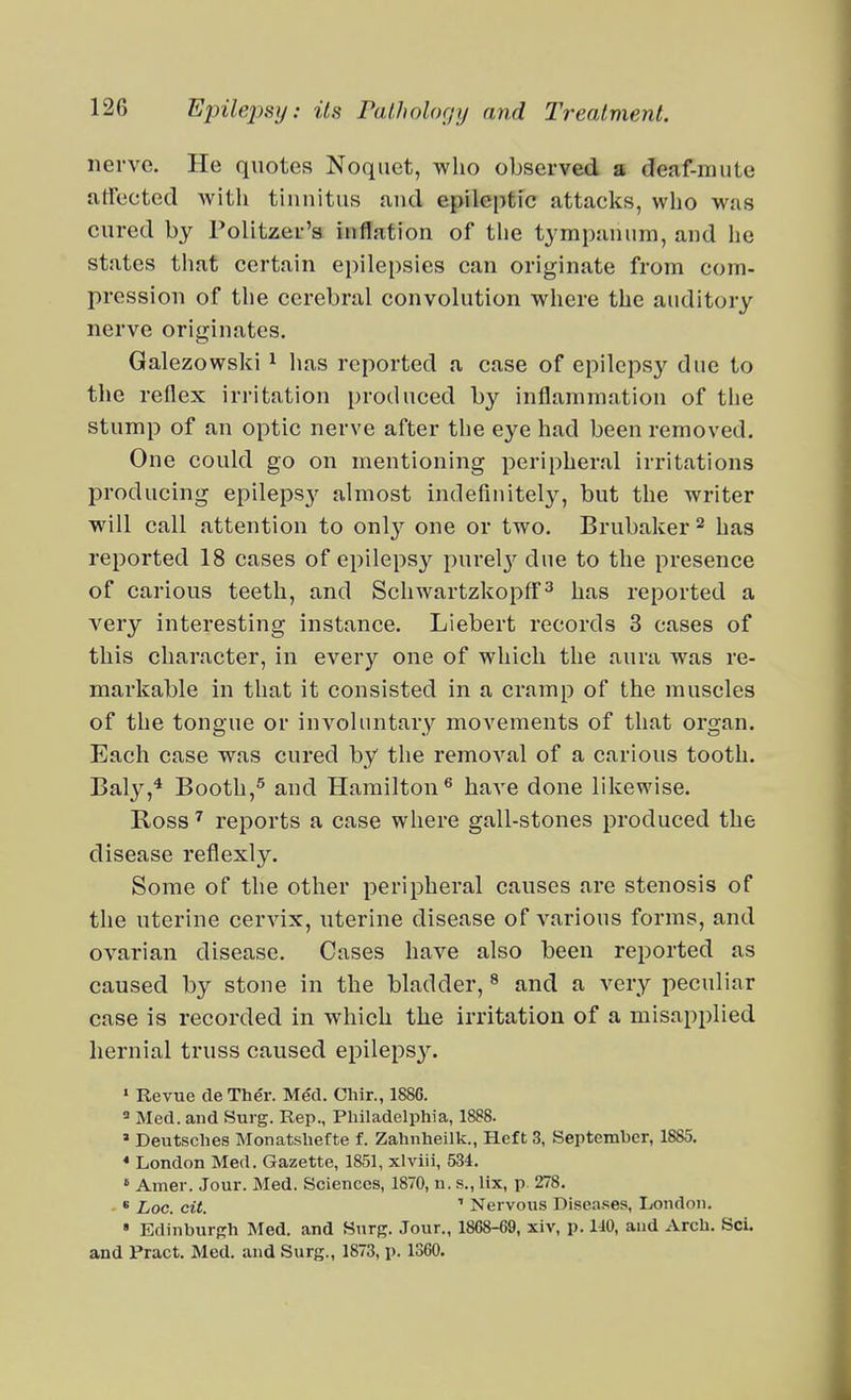 nerve. He quotes Noqiiet, who observed a deaf-mute atfected with tinuitus aud epileptic attacks, who was cured by Politzer's inflation of the tympanum, and he states that certain epile[)sie8 can originate from com- pression of tlie cerebral convolution where the auditory nerve originates. Galezowski ^ lias reported a case of epilepsy due to the reflex irritation produced by inflammation of the stump of an optic nerve after tlie eye had been removed. One could go on mentioning peripheral irritations producing epilepsy almost indefinitely, but the writer will call attention to only one or two. Brubaker^ has reported 18 cases of epilepsy purel}'^ due to the presence of carious teeth, and SchwartzkopfF^ has reported a very interesting instance. Liebert records 3 cases of this character, in every one of which the aura was re- markable in that it consisted in a cramp of the muscles of the tongue or involuntary movements of that organ. Each case was cured by the removal of a carious tooth. Baly,^ Booth,^ and Hamilton^ have done likewise. Ross ^ reports a case where gall-stones produced the disease reflexly. Some of the other peripheral causes are stenosis of the uterine cervix, uterine disease of various forms, and ovarian disease. Cases have also been reported as caused by stone in the bladder, ^ and a very peculiar case is recorded in which the irritation of a misapi)lied hernial truss caused epilepsy. » Revue de The'r. Me'd. Cliir., 1886. ' Med. and Surg. Rep., Philadelphia, 1888. » Deutsches Monatshefte f. Zahnheilk., Heft 3, September, 1885. * London Med. Gazette, 1851, xlviii, 534. ' Amer. Jour. Med. Sciences, 1870, u. s., lix, p 278. - * Loc. cit. ^ Nervous Diseases, London. » Edinburgh Med. and Surg. Jour., 1868-69, xiv, p. 140, aud Arch. ScL and Pract. Med. and Surg., 1873, p. 1360.