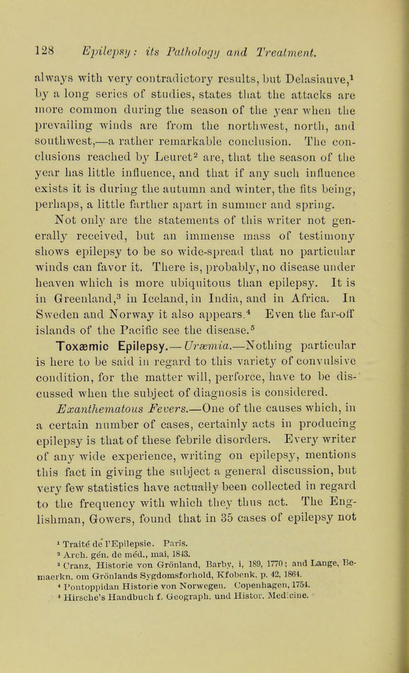 always with veiy contradictory results, but Delasiauve,^ by a long series of studies, states tliat the attacks are more common during the season of tlie year when the prevailing winds are from the nortliwest, north, and southwest,—a rather remarliable conclusion. The con- clusions reached b}-^ Leuret^ are, that the season of tlie year has little influence, and that if any such influence exists it is during the autumn and winter, the fits being, perhaps, a little farther apart in summer and spring. Not onl}' are the statements of this writer not gen- erall}^ received, but an immense mass of testimony shows epilepsy to be so wide-spread that no particular winds can favor it. There is, probably, no disease under heaven which is more ubiquitous than epilepsy. It is in Greenland,^ in Iceland, in India, and in Africa. In Sweden and Norway it also appears.'* Even the far-off islands of the Pacific see the disease.^ Toxaemic Epilepsy.— Ui-asmia.—Nothing particular is here to be said in regard to this variety of convulsive condition, for the matter will, perforce, have to be dis- cussed when the subject of diagnosis is considered. Exanthematous Fevers.—One of the causes which, in a certain number of cases, certainly acts in producing epilepsy is that of these febrile disorders. Every writer of any wide experience, writing on epilepsy, mentions this fact in giving the subject a general discussion, but very few statistics have actually been collected in regard to the frequency with which they thus act. The Eng- lishman, Gowers, found that in 35 cases of epilepsy not » Traite de TEpilepsie. Paris. ' Arch. gen. de med., mai, 1843. » Cranz, Historie von Gronland, Barby, i, 189, 1770; and Lange, Be- maerkn. om Gronlands Sygdomsforhold, Kfobenk, p. 42. 1864. * Pontoppidan Historie von Norwegeii. Copenhagen, 1754. » Hirsche's Handbuch f. Gcograph. uud Histor. :Mcd:cine.