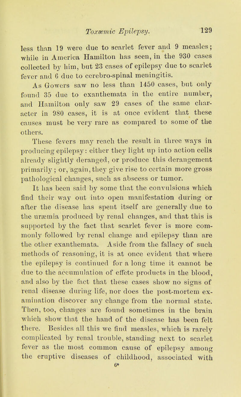less than 19 were due to scarlet fever and 9 measles; while in America Hamilton has seen, in the 930 cases collected by him, but 23 cases of epilepsy- due to scarlet fever and 6 due to ccrebro-spinal meningitis. As Gowers saw no less than 1450 cases, but only found 35 due to exanthemata in the entire number, and Hamilton only saw 29 cases of the same char- acter in 980 cases, it is at once evident that these causes must be very rare as compared to some of the others. These fevers m^y reach the result in three wa^^s in producing epilepsy: either the}^ light up into action cells alreadj^ slightl}'^ deranged, or produce this derangement primaril3^; or, again, they give rise to certain more gross pathological changes, such as abscess or tumor. It has been said b}^ some that the convulsions which find their way out into open manifestation during or after the disease has spent itself are generally due to the urjemia produced by renal changes, and that this is supported by the fact that scarlet fever is more com- monl}'^ followed by renal change and epilepsy than are the other exanthemata. Aside from the fallacy of such methods of reasoning, it is at once evident that where the epilepsy is continued for a long time it cannot be due to the accumulation of effete products in the blood, and also by the fact that these cases show no signs of renal disease during life, nor does the post-mortem ex- amination discover au}'^ change from the normal state. Then, too, changes are found sometimes in the brain which show that the hand of the disease has been felt there. Besides all this we find measles, which is rarely complicated by renal trouble, standing next to scarlet fever as the most common cause of epilepsy among the eruptive diseases of childhood, associated with 6»