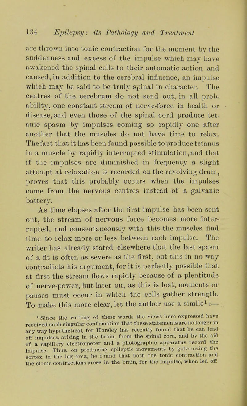 nre tlirown into tonic contraction for the moment by the suddenness and excess of the impulse which may have awakened the spinal cells to their automatic action and caused, in addition to the cerebral influence, an impulse which may be said to be truly spinal in character. Tiie centres of the cerebrum do not send out, in all prob- ability, one constant stream of nerve-force in health or disease, and even those of the spinal cord produce tet- anic spasm by impulses coming so rapidly one after another that the muscles do not have time to relax. The fact that it has been found possible to produce tetanus in a muscle by rapidh' interrupted stimulation,and that if the impulses are diminislied in frequency a slight attempt at relaxation is recorded on the revolving drum, proves that this probably occurs when the impulses come from the nervous centres instead of a galvanic batter}'. As time elapses after the first impulse has been sent out, the stream of nervous force becomes more inter- rupted, and consentaneously with this the muscles find time to relax more or less between each impulse. The writer has already stated elsewhere that the last spasm of a fit is often as severe as the first, but this in no way contradicts his argument, for it is perfectly possible that at first the stream fiows rapidly because of a plentitude of nerve-power, but later on, as this is lost, moments or pauses must occur in which the cells gather strength. To make this more clear, let the author use a simile^ ;— • Since the writing of these words the views here expressed have received such singular confirmation that these statements are no longer in any way hypothetical, for Horsley has recently found that he can lead off impulses, arising in the brain, from the spinal cord, and by the aid of a capillary electrometer and a photographic apparatus record the impulse. Thus, on producing epileptic movements by galvanizing the cortex in the leg area, he found that both the tonic contraction and the clonic contractions arose in the brain, for the impulse, when led off