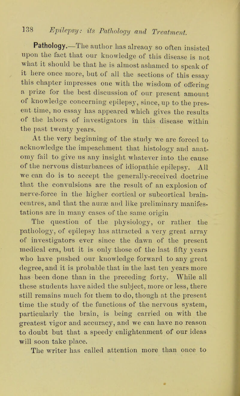 Pathology.—The author has alreaciy so often insisted upon the fact that our laiovvledge of this disease is not what it should be that he is almost ashamed to speak of it here once more, but of all the sections of this essay this chapter impresses one with the wisdom of offering a prize for the best discussion of our present amount of knowledge concerniug epilepsy, since, up to the pres- ent time, no essay has appeared which gives the results of the labors of investigators in this disease within the past twent}' j^ears. At the very beginning of the study we are forced to acknowledge the impeachment that histology and anat- omy fail to give us any insight whatever into the cause of the nervous disturbances of idiopathic epilepsj'. All we can do is to accept the generally-received doctrine that the convulsions are the result of an explosion of nerve-force in the higher cortical or subcortical brain- centres, and that the aurae and like preliminary manifes- tations are in many cases of the s:une origin The question of the physiology, or rather the pathology, of epilepsy has attracted a very great array of investigators ever since the dawn of the present medical era, but it is only those of the last fifty j-ears who have pushed our knowledge forward to any great degree, and it is probable that in the last ten j^ears more has been done than in the preceding fort3^ While all these students have aided the subject, more or less, there still remains much for them to do, though at the jDresent time the study of the functions of the nervous S3^stem, particularly the brain, is being carried on with the greatest vigor and accuracy, and we can have no reason to doubt but that a speedy enlightenment of our ideas will soon take place. The writer has called attention more than once to