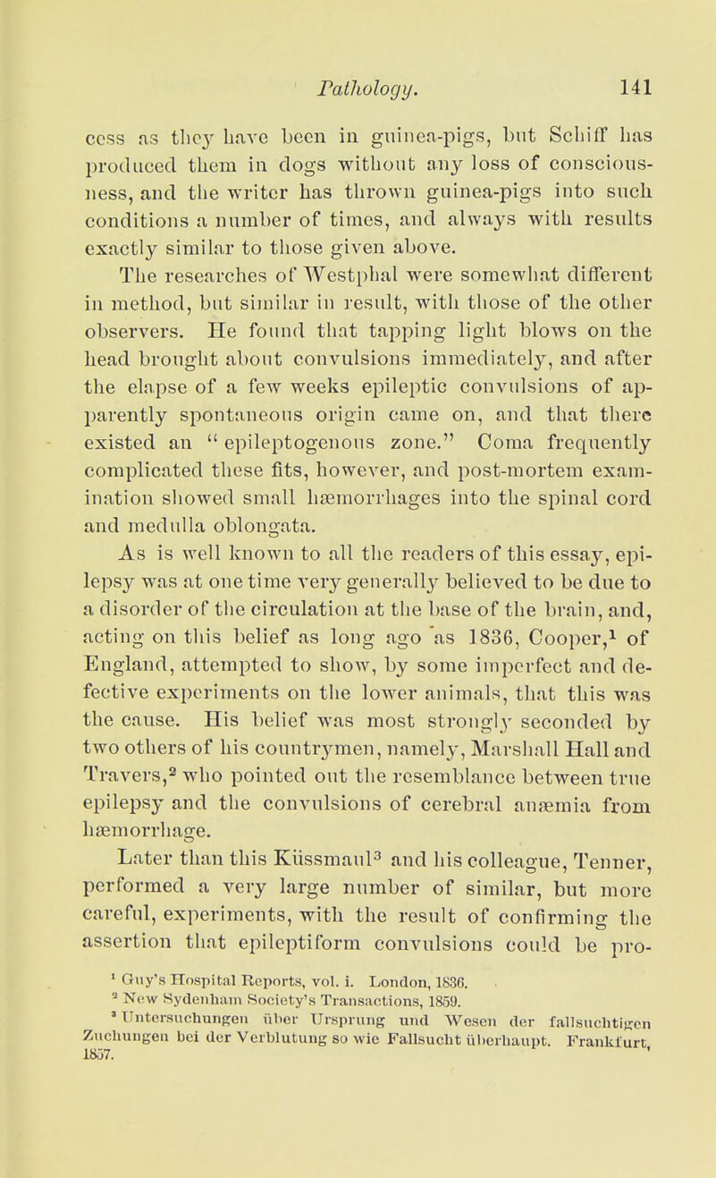 cess as thc3^ have been in guinea-pigs, but SchifF lias produced them in dogs without any loss of conscious- ness, and the writer has thrown guinea-pigs into such conditions a number of times, and always with results exactly similar to those given above. The researches of Westphal were somewhat different in method, but similar in result, with those of the other observers. He found that tapping light blows on the head brought about convulsions immediately, and after the elapse of a few weeks epileptic convulsions of ap- parently spontaneous origin came on, and that there existed an  epileptogenons zone. Coma frequently complicated these fits, however, and post-mortem exam- ination showed small haemorrhages into the si:)inal cord and medulla oblonoata. As is well known to all the readers of this essay, epi- lepsy was at one time very generall}^ believed to be due to a disorder of the circulation at the base of the brain, and, acting on tliis belief as long ago as 1836, Cooper,^ of England, attempted to show, by some imperfect and de- fective experiments on the lower animals, that this was the cause. His belief was most strongly seconded by two others of his countrj^men, namely, Marshall Hall and Travers,2 who pointed out the resemblance between true epilepsy and the convulsions of cerebral an.nemia from haeniorrhao-e. Later than this Kiissmaul^ and his colleague. Tenner, performed a very large number of similar, but more careful, experiments, with the result of confirming the assertion that epileptiform convulsions could be pro- ' Guy's Hospital Reports, vol. i. London, 1836. ^ N(!W Sydeiihiun Society's Traiisaotions, 1859. ' llntcrsuchiuiKen iiber Urspi ung und Wesen der fallsuchtiKcn Zuchungen bci dor Verblutung so wio Fallsucht uberhaupt. Franklurt,