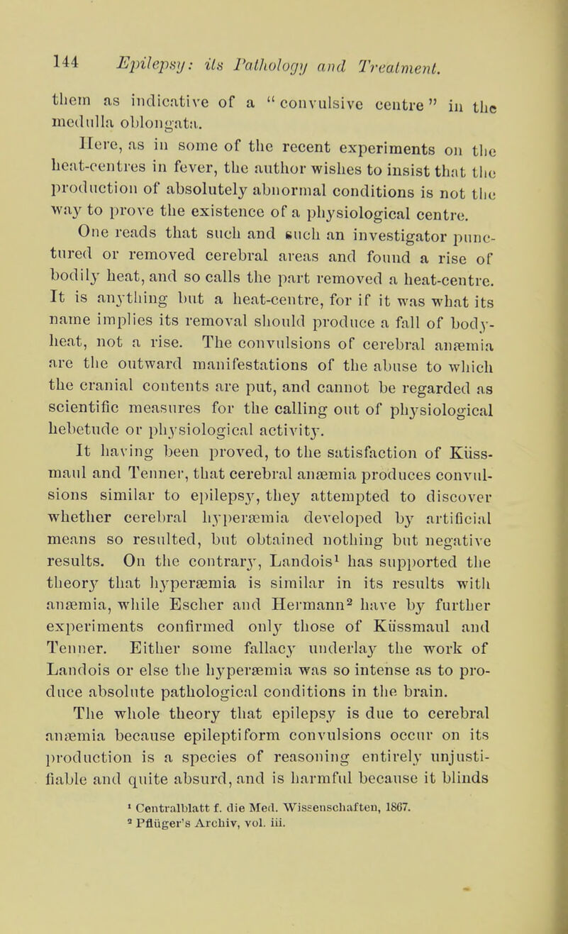 them as indicative of a  convulsive centre in tiie medulla obloniiatn,. Here, as in some of the recent experiments on the hcat-eentres in fever, the author wishes to insist that the production of absolutely abnormal conditions is not the way to prove the existence of a physiological centre. One reads that such and such an investigator punc- tured or removed cerebral areas and found a rise of bodily heat, and so calls the part removed a heat-centre. It is anytliing but a heat-centre, for if it was what its name implies its removal sliould produce a fall of body- heat, not a rise. The convulsions of cerebral anjemia are the outward manifestations of the abuse to which the cranial contents are put, and cannot be regarded as scientific measures for the calling out of physiological hebetude or physiological activitj'. It having been proved, to the satisfaction of Kiiss- maul and Tennei, that cerebral anaemia produces convul- sions similar to epileps}^, they attempted to discover whether cerebral hyi)erajmia developed by artificial means so resulted, but obtained nothing but negative results. On the contrarj', Landois^ has supported the theor}^ that hypersemia is similar in its results with an£emia, while Escher and Hei'mann^ have by further experiments confirmed only those of Kiissmaul and Tenner. Either some fallacy underla}^ the work of Landois or else the hj'persemia was so intense as to pro- duce absolute pathological conditions in the brain. The whole theory that epilepsy is due to cerebral anaemia because epileptiform convulsions occur on its production is a species of reasoning entirely unjusti- fiable and quite absurd, and is harmful because it blinds ' Centralblatt f. die Med. Wissenschafteu, 1867.