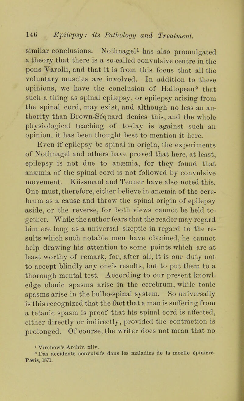 similar conclusions. NotlinageU has also promulgated a theory that there is a so-called convulsive centre in the pons Varolii, and that it is from this focus that all the voluntary muscles are involved. In addition to these opinions, we have the conclusion of Ilallopeau^ that such a thing as spinal epilepsy, or epilepsy arising from the spinal cord, may exist, and although no less an au- thority than Brown-Sequard denies this, and the whole physiological teaching of to-day is against such an opinion, it has been thought best to mention it here. Even if epileps}' be spinal in origin, the experiments of Nothnagel and others have proved that here, at least, epilepsy is not due to anaemia, for they found that anaemia of the spinal cord is not followed by convulsive movement. Kiissmaul and Tenner have also noted this. One must, therefore, either believe in anaemia of the cere- brum as a cause and throw the spinal origin of epilepsy aside, or the reverse, for both views cannot be held to- gether. While the author fears that the reader may regard him ere long as a universal skeptic in regard to the re- sults which such notable men have obtained, he cannot help drawing his attention to some points which are at least worthy of remark, for, after all, it is our duty not to accept blindly any one's results, but to put them to a thorough mental test. According to our present knowl- edge clonic spasms arise in the cerebrum, while tonic spasms arise in the bulbo-spinal sj^stem. So universally is this recognized that the fact that a man is suffering from a tetanic spasm is proof that his spinal cord is affected, either directly or indirectly, provided tlie contraction is prolonged. Of course, the writer does not mean that no ' Virchow's Arcliiv, xliv. ' Das accidents convulsifs dans les maladies de la moelle epiniere. Paris, 1871.