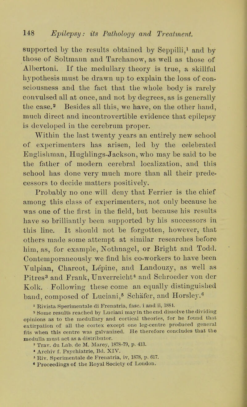supported by the results obtained b}-^ Seppilli,^ and by those of Soltmann and Tarchanow, as well as those of Albertoni. If the medullary theory is true, a skillful hypothesis must be drawn up to explain the loss of con- sciousness and the fact that the whole body is rarely convulsed all at once, and not by degrees, as is generally the case.^ Besides all this, we have, on the other liand, much direct and incontrovertible evidence that epilepsy is developed in the cerebrum proper. Within the last twenty years an entirely new school of experimenters has arisen, led by the celebrated Englisliman, Hughlings-Jackson, who maybe said to be the father of modern cerebral localization, and this school has done very much more than all their prede- cessors to decide matters positively. Probably no one will den}^ that Ferrier is the chief among this class of experimenters, not only because he was one of the first in the field, but because his results have so brilliantly been supported by his successors in this line. It should not be forgotten, however, that others made some attempt at similar researches before him, as, for example, Nothnagel, or Bright and Todd. Contemporaneously we find his co-workers to have been Vulpian, Charcot, Lepine, and Landouzy, as well as Pitres^ and Frank, Unverreicht* and Schroeder von der Kolk. Following these come an equally distinguished band, composed of Luciani,* Schafer, and Horsley.^ » Rivistii Sperimentale cli Frenatria, fasc. i and ii, 1881.  Some results reached by Luciani may in the end dissolve the dividing opinions as to the medullary and cortical theories, for he found that extirpation of all the cortex except one leg-centre produced general fits when this centre was galvanized. He therefore concludes that the medulla must act as a distrihutoi-. » Trav. du Lab. de M. Marey, 1878-79, p. 413. * Archiv f. Psychiatrie, Bd. XIV. ' Riv. Sperinientale de Frenatria, iv, 1878, p. 617. • Proceedings of the Royal Society of Loudon.