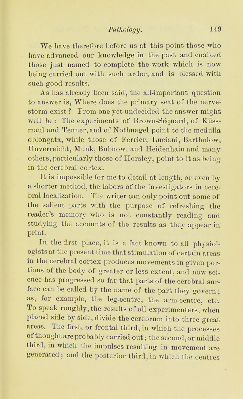 We have therefore before us at this point those who have advanced our knowledge in the past and enabled those just named to complete the work which is now being carried out with such ardor, and is blessed with such good results. As has already been said, the all-important question to answer is, Wiiere does the primary seat of the nerve- storm exist ? From one yet undecided the answer might well be: The experiments of Brown-Sequard, of Kiiss- maul and Tenner, and of Nothnagel point to tiie medulla oblongata, while those of Ferrier, Luciani, Bartholow, TJnverreicht, Munk, Bubnow, and Heidenhain and many others, particularly those of Horsley, point to it as being in the cerebral cortex. It is impossible for me to detail at length, or even by a shorter method, the labors of the investigators in cere- bral localization. The writer can only point out some of the salient parts with the purpose of refreshing the reader's memory who is not constantly reading and studying the accounts of the results as they appear in print. In the first place, it is a fact known to all physiol- ogists at the present time that stimulation of certain areas in the cerebral cortex produces movements in given por- tions of the body of greater or less extent, and now sci- ence has progressed so far that parts of the cerebral sur- face can be called by the name of the part they govern; as, for example, the leg-centre, the arm-centre, etc. To speak roughly, the results of all experimenters, when placed side by side, divide the cerebrum into three great areas. The first, or frontal third, in which the processes of thought are probably carried out; the second, or middle third, in which the impulses resulting in movement are generated; and the posterior third, in which the centres