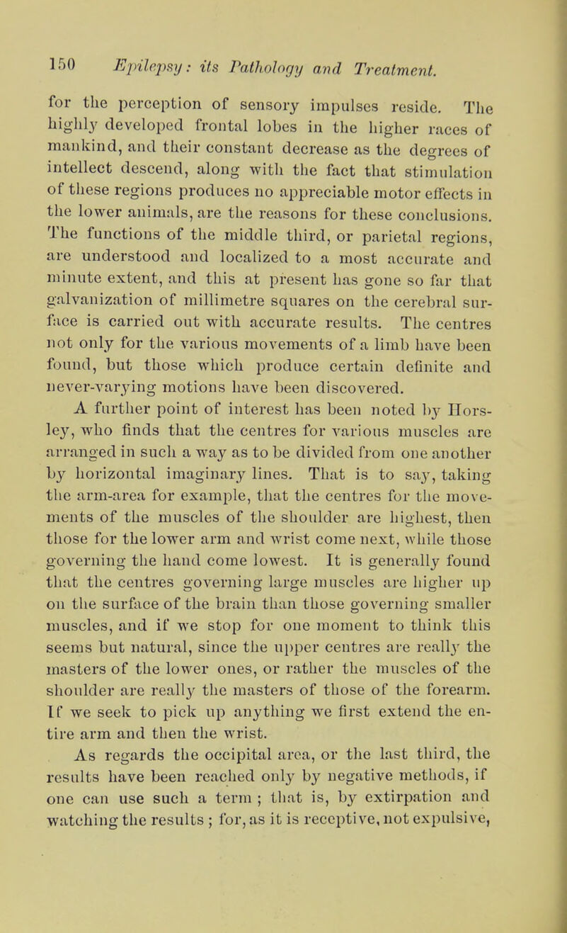 for the perception of sensory impulses reside. The highly developed frontal lobes in the higher races of mankind, and their constant decrease as the degrees of intellect descend, along with the fact that stimulation of these regions produces no appreciable motor effects in the lower animals, are the reasons for these conclusions. The functions of the middle third, or parietal regions, are understood and localized to a most accurate and minute extent, and this at present has gone so far that galvanization of millimetre squares on the cerebral sur- face is carried out with accurate results. The centres not only for the various movements of a limb have been found, but those which produce certain definite and never-varying motions have been discovered. A further point of interest has been noted b}^ Ilors- ley, who finds that the centres for various muscles are arranged in such a way as to be divided from one another by horizontal imaginary lines. That is to sa}', taking the arm-area for example, that the centres for the move- ments of the muscles of the shoulder are highest, then those for the lower arm and wrist come next, while those governing the hand come lowest. It is generally found that the centres governing large muscles are higher up on the surface of the brain than those governing smaller muscles, and if we stop for one moment to think this seems but natural, since the ui)per centres are reall}- the masters of the lower ones, or rather the muscles of the shoulder are reall}^ the masters of those of the forearm. If we seek to pick up anything we first extend the en- tire arm and then the wrist. As regards the occipital area, or the last third, the results have been reached onl}^ by negative methods, if one can use such a term ; that is, by extirpation and watching the results ; for, as it is receptive, not expulsive,