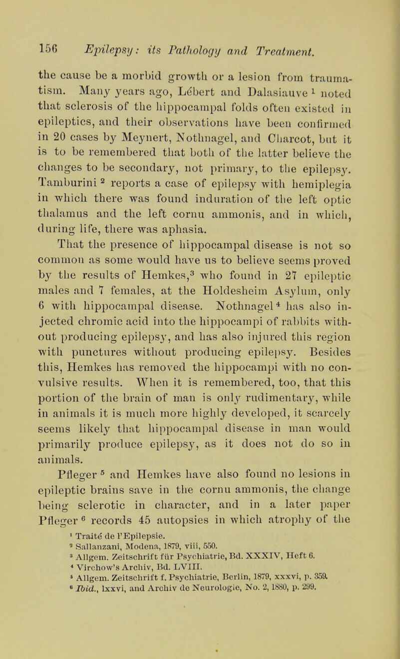 the cause be a morbid growth or a lesion from trauma- tism. Many years ago, Lebert and Dahisiauve ^ noted that sclerosis of the liippocampal folds often existed in epileptics, and their observations have been confirmed in 20 cases by Meynert, Nothnagel, and Ciiarcot, but it is to be remembered that both of tlie latter believe the changes to be secondary, not primary, to the epilei)sy. Tamburini ^ reports a case of epilepsy with hemiplegia in which there was found induration of the left optic thalamus and the left cornu ammonis, and in which, during life, there was aphasia. That the presence of hippocampal disease is not so common as some would have us to believe seems proved by the results of Hemkes,^ who found in 27 epileptic males and 7 females, at the Holdesheim Asylum, only 6 with hippocampal disease. Nothnagel* has also in- jected chromic acid into the hippocampi of ral)l)its with- out producing epilepsy, and has also injured this region with punctures without producing epilepsy. Besides this, Hemkes has removed the hippocampi with no con- vulsive results. AVhen it is remembered, too, that this portion of the brain of man is onlj^ rudimentary, while in animals it is much more highly developed, it scarcely seems likel}'' that hippocampal disease in man would primarily produce epilepsj', as it does not do so in animals. Pfleoer ^ and Hemkes have also found no lesions in epileptic brains save in the cornu ammonis, the change being sclerotic in character, and in a later paper Pfleger ^ records 45 autopsies in which atrophy of the ' Traite de I'Epilepsie. ' Sallanzani, Modena, 1879, viii, 550. =■ Allgem. Zeitschiift fiir Psycluatrie, Bd. XXXIV, Ileft 6. * Virchow's Archiv, Bd. LVIII. » AUgem. Zeitschrift f. Psychiatric, Berlin, 1879, xxxvi, p. 35a « Ibid., Ixxvi, and Archiv dc Neurologic, No. 2,1880, p. 299. A