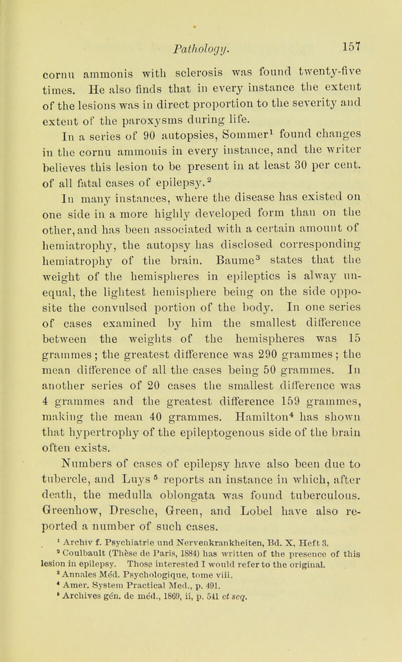 cornu ammonis with sclerosis was found twenty-five times. He also finds that in every instance the extent of the lesions was in direct proportion to the severity and extent of the paroxysms during life. In a series of 90 autopsies, Sommer^ found changes in the cornu ammonis in every instance, and the writer believes this lesion to be present in at least 30 per cent, of all fatal cases of epilepsy.^ In many instances, where the disease has existed on one side in a more highly developed form than on the other, and has been associated with a certain amount of hemiatrophy, the autopsy has disclosed corresponding hemiatrophy of the brain. Baurae^ states that the weight of the hemispheres in epileptics is alway un- equal, the liglitest hemisphere being on the side oppo- site the convulsed portion of the bod}^ In one series of cases examined by him the smallest difference between the weights of the hemispheres was 15 grammes; the greatest diflTerence was 290 grammes; the mean ditference of all the cases being 50 grammes. In another series of 20 cases the smallest difference was 4 grammes and the greatest diflTerence 159 grammes, making the mean 40 grammes. Hamilton* has shown that hypertrophy of the epileptogenous side of the brain often exists. Numbers of cases of epilepsy have also been due to tubercle, and Luys reports an instance in which, after death, the medulla oblongata was found tuberculous. Greenhow, Dresche, Green, and Lobel have also re- ported a number of such cases. ' Arcliiv f. Psychiatrie nnd Nervenkrankheiten, Bd. X, Heft 3. » Coulbault (These rte Paris, 1884) has written of the presence of this lesion in epilepsy. Those interested I wonld refer to the original. ' Annales Med. Psychologique, tome viii. * Amer. System Practical Med., p. 491. * Archives gen. de me<i., 1869, ii, p. 511 et seq.