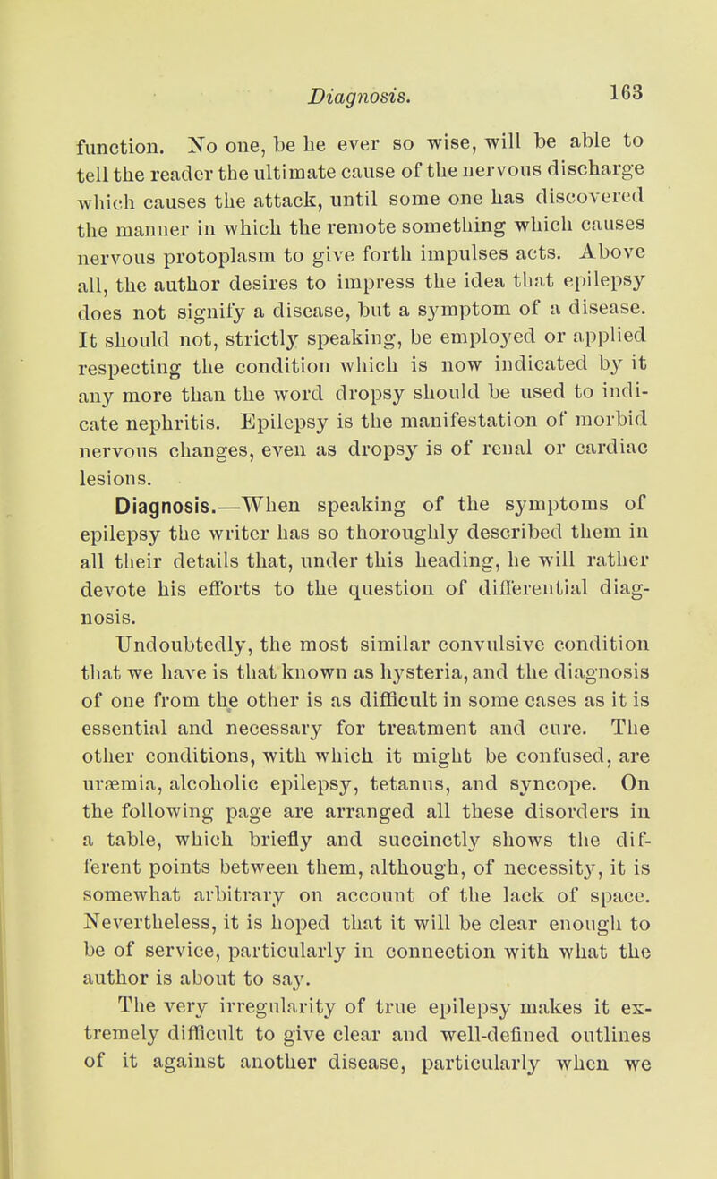 function. No one, be be ever so wise, will be able to tell tbe reader the ultimate cause of the nervous discharge which causes the attack, until some one has discovered the manner in which the remote something which causes nervous protoplasm to give forth impulses acts. Above all, the author desires to impress the idea that epilepsy does not signify a disease, but a symptom of a disease. It should not, strictly speaking, be employed or applied respecting the condition wliich is now indicated by it any more than the word dropsy should be used to indi- cate nephritis. Epilepsy is the manifestation of morbid nervous changes, even as dropsy is of renal or cardiac lesions. Diagnosis.—When speaking of the symptoms of epilepsy the writer has so thoroughly described them in all their details that, under this heading, he will rather devote his efforts to the question of diflerential diag- nosis. Undoubtedly, the most similar convulsive condition that we have is that known as h3^steria, and the diagnosis of one from the other is as difficult in some cases as it is essential and necessary for treatment and cure. The other conditions, with which it might be confused, are urfEmia, alcoholic epilepsy, tetanus, and syncope. On the following page are arranged all these disorders in a table, which briefly and succinctly shows the dif- ferent points between them, although, of necessit}^, it is somewhat arbitrary on account of the lack of space. Nevertheless, it is hoped that it will be clear enough to be of service, particularly in connection with what the author is about to saj'. The very irregularity of true epilepsy makes it ex- tremely difficult to give clear and well-defined outlines of it against another disease, particularly when we