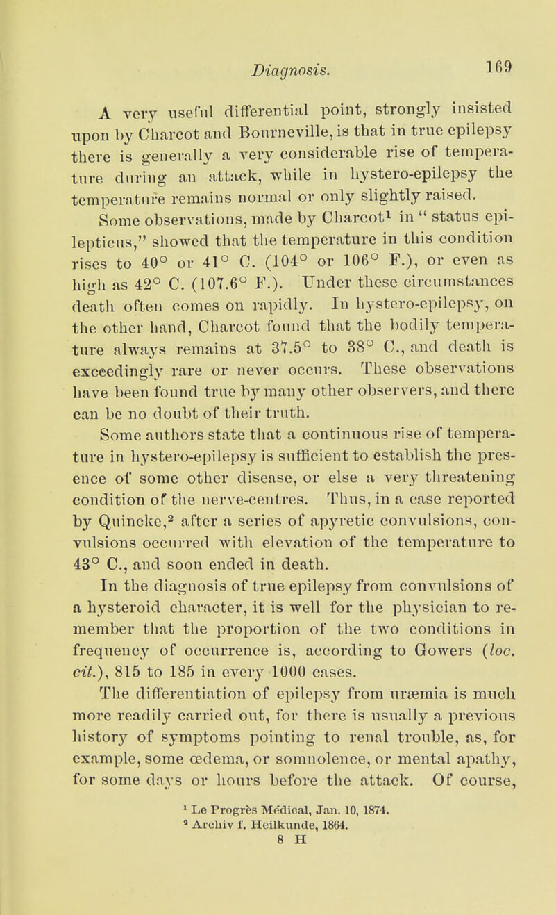 A vety nsernl differential point, strongl}^ insisted upon hy Charcot and Bonrneville,is that in true epilepsy there is generally a very considerable rise of tempera- ture during an attack, while in liystero-epilepsy the temperature remains normal or only slightly raised. Some observations, made by Charcot^ in  status epi- lepticus, showed that the temperature in this condition rises to 40° or 41° C. (104° or 106° F.), or even as hioh as 42° C. (107.6° F.). Under these circumstances death often comes on rapidly. In hystero-epilepsy, on the other hand, Charcot found that the bodily tempera- ture always remains at 37.5° to 38° C, and death is exceedingly rare or never occurs. These observations have been found true by many other observers, and there can be no doubt of their truth. Some authors state that a continuous rise of tempera- ture in hystero-epilepsy is sufficient to establish the pres- ence of some other disease, or else a ver}' threatening condition of the nerve-centres. Thus, in a case reported by Quincke,2 after a series of apyretic convulsions, con- vulsions occurred with elevation of the temperature to 43° C, and soon ended in death. In the diagnosis of true epileps}^ from convulsions of a hysteroid character, it is well for the physician to re- member that the proportion of the two conditions in frequency of occurrence is, according to Gowers {loc. cit.), 815 to 185 in every 1000 cases. Tlie differentiation of epilepsy from uraemia is much more readily carried out, for there is usually a previous history'- of symptoms pointing to renal trouble, as, for example, some oedema, or somnolence, or mental apathy, for some days or hours before the attack. Of course, ■ Le Progrts Medical, Jan. 10, 1874. ' Arcliiv f. HeUkunde, 1864. 8 H