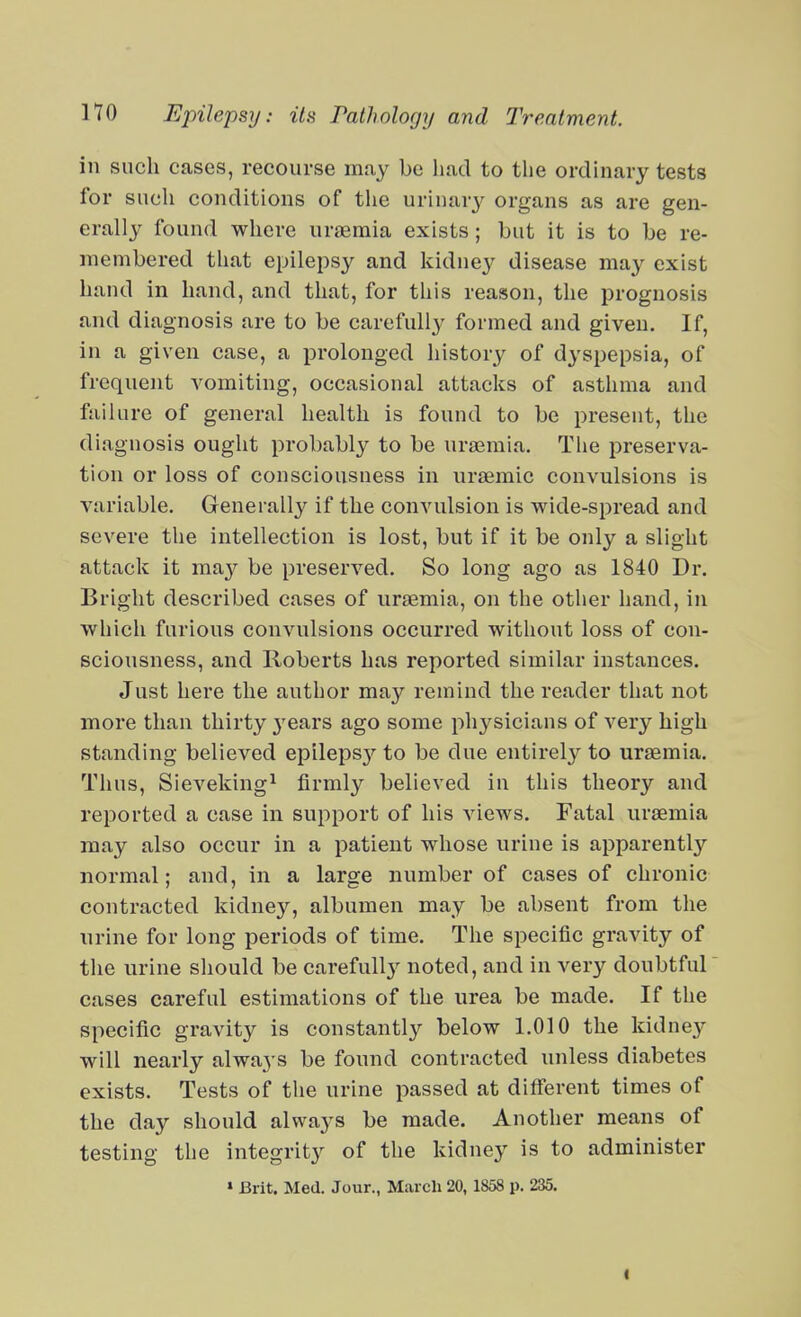 in such cases, recourse may be had to the ordinary tests for such conditions of tlie urinarj^ organs as are gen- erally found where uraemia exists; but it is to be re- membered that epilepsy and kidney disease may exist hand in hand, and that, for this reason, the prognosis and diagnosis are to be carefully formed and given. If, in a given case, a prolonged historj^ of dyspepsia, of frequent vomiting, occasional attacks of asthma and failure of general health is found to be present, the diagnosis ought probably to be uraemia. The preserva- tion or loss of consciousness in ursemic convulsions is variable. Generally if the convulsion is wide-spread and severe the intellection is lost, but if it be only a slight attack it may be preserved. So long ago as 1840 Dr. Bright described cases of urasmia, on the other hand, in which furious convulsions occurred without loss of con- sciousness, and Roberts has reported similar instances. Just here the author may remind the reader that not more than thirty 3'ears ago some physicians of very high standing believed epilepsj'- to be due entirely to uraemia. Thus, Sievekingi firmly believed in this theory and reported a case in support of his views. Fatal uraemia may also occur in a patient whose urine is apparently normal; and, in a large number of cases of chronic contracted kidney, albumen may be absent from the urine for long periods of time. The specific gravity of the urine should be carefully noted, and in very doubtful cases careful estimations of the urea be made. If the specific gravity is constantly below 1.010 the kidney will nearly always be found contracted unless diabetes exists. Tests of the urine passed at different times of the day should always be made. Another means of testing the integrity of the kidney is to administer » Brit. Med. Jour., March 20,1858 p. 235. I
