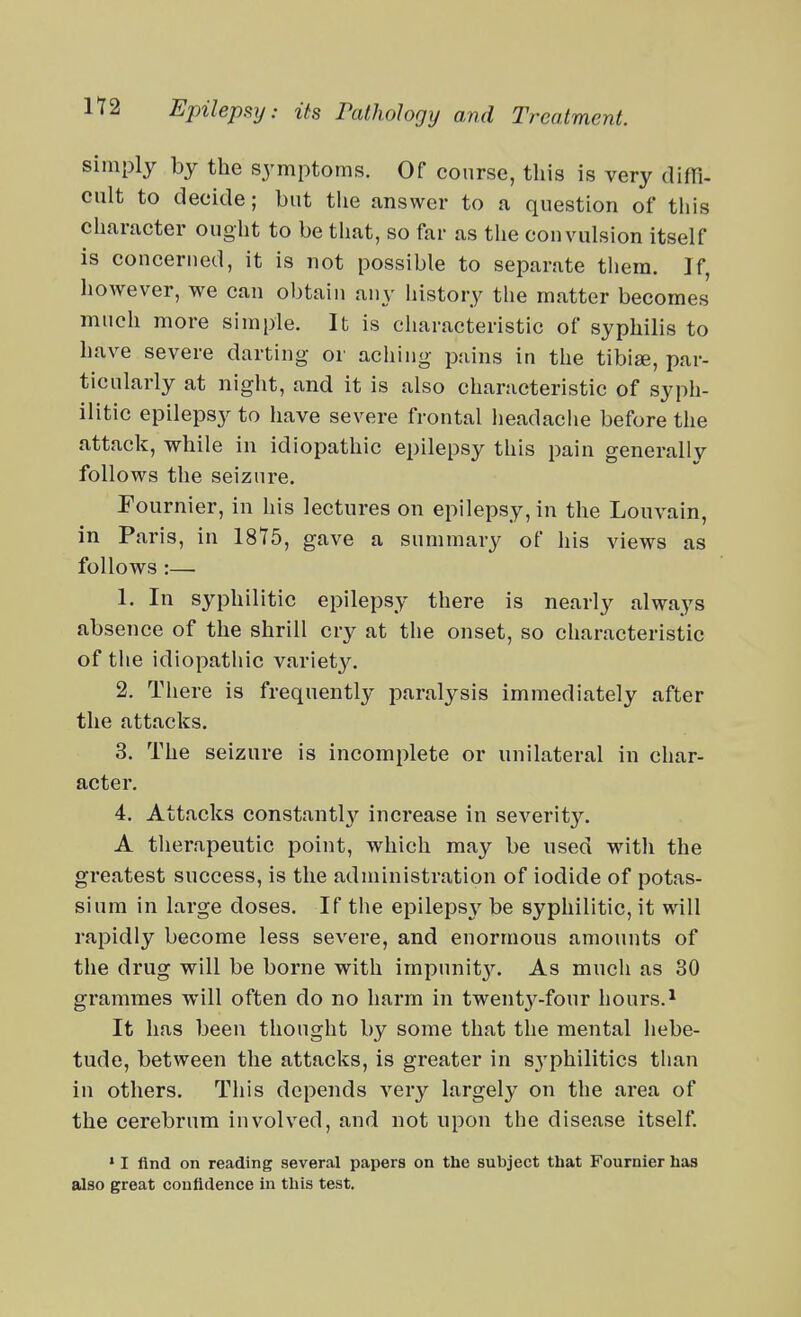 simply by the symptoms. Of course, this is very diffi. cult to decide; but the answer to a question of this character ought to be that, so far as the convulsion itself is concerned, it is not possible to separate them. If, however, we can obtain any history the matter becomes much more simple. It is cliaracteristic of syphilis to have severe darting or aching pains in the tibiae, par- ticularly at night, and it is also characteristic of syph- ilitic epilepsy to have severe frontal headache before the attack, while in idiopathic epilepsy this pain generally follows the seizure. Fournier, in his lectures on epilepsy, in the Louvain, in Paris, in 1875, gave a summary of his views as follows :— 1. In syphilitic epilepsy there is nearly always absence of the shrill cry at the onset, so characteristic of the idiopathic variety. 2. There is frequently paralysis immediately after the attacks. 3. The seizure is incomplete or unilateral in char- acter. 4. Attacks constantl}'' increase in severity. A therapeutic point, which may be used with the greatest success, is the administration of iodide of potas- sium in large doses. If the epilepsy be syphilitic, it will rapidly become less severe, and enormous amounts of the drug will be borne with impunit3^ As much as 30 grammes will often do no harm in twenty-four hours.^ It has been thought by some that the mental hebe- tude, between the attacks, is greater in sj'philitics than in others. This depends very largely on the area of the cerebrum involved, and not upon the disease itself * I find on reading several papers on the subject that Fournier has also great confidence in this test.