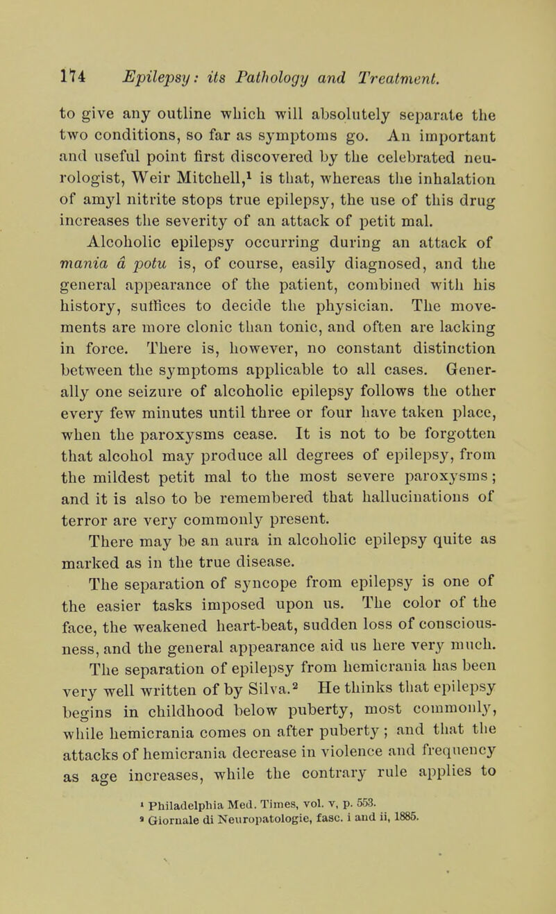 to give any outline ■which will absolutely separate the two conditions, so far as symptoms go. An important and useful point first discovered by the celebrated neu- rologist, Weir Mitchell,1 is that, whereas the inhalation of amyl nitrite stops true epilepsy, the use of this drug increases the severity of an attack of petit mal. Alcoholic epilepsy occurring during an attack of mania d potu is, of course, easily diagnosed, and the general appearance of the patient, combined with his history, suffices to decide the physician. The move- ments are more clonic than tonic, and often are lacking in force. There is, however, no constant distinction between the sj^mptoras applicable to all cases. Gener- ally one seizure of alcoholic epilepsy follows the other every few minutes until three or four have taken place, when the paroxysms cease. It is not to be forgotten that alcohol may produce all degrees of epilepsy, from the mildest petit mal to the most severe paroxysms; and it is also to be remembered that hallucinations of terror are very commonly present. There may be an aura in alcoholic epilepsy quite as marked as in the true disease. The separation of syncope from epilepsy is one of the easier tasks imposed upon us. The color of the face, the weakened heart-beat, sudden loss of conscious- ness, and the general appearance aid us here very much. The separation of epilepsy from hemic ran ia has been very well written of by Silva.^ He thinks that epilepsy begins in childhood below puberty, most commonly, while hemicrania comes on after puberty; and that the attacks of hemicrania decrease in violence and frequency as age increases, while the contrary rule applies to ' Philadelphia Med. Times, vol. v, p. 553.