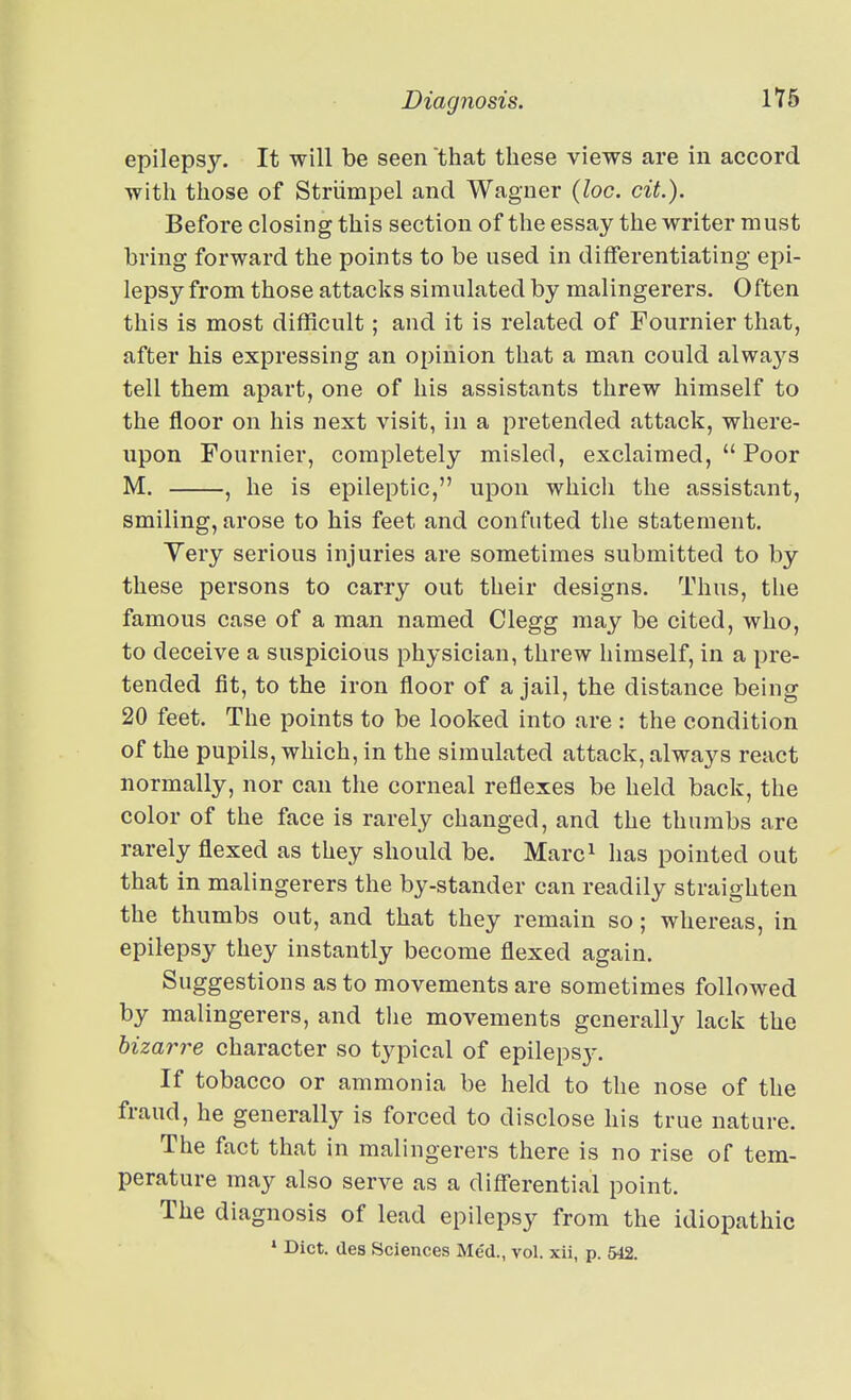 epilepsy. It will be seen that these views are in accord with those of Striimpel and Wagner {loc. cit.). Before closing this section of the essay the writer must bring forward the points to be used in differentiating epi- lepsy from those attacks simulated by malingerers. Often this is most difficult; and it is related of Fournier that, after his expressing an opinion that a man could alwa3'^s tell them apart, one of his assistants threw himself to the floor on his next visit, in a pretended attack, where- upon Fournier, completely misled, exclaimed,  Poor M. , he is epileptic, upon whicli the assistant, smiling, arose to his feet and confuted the statement. Yery serious injuries are sometimes submitted to by these persons to carry out their designs. Thus, the famous case of a man named Clegg may be cited, who, to deceive a suspicious physician, threw himself, in a pre- tended fit, to the iron floor of a jail, the distance being 20 feet. The points to be looked into are : the condition of the pupils, which, in the simulated attack, always react normally, nor can the corneal reflexes be held back, the color of the face is rarely changed, and the thumbs are rarely flexed as they should be. Marc^ has pointed out that in malingerers the by-stander can readily straighten the thumbs out, and that they remain so; whereas, in epilepsy they instantly become flexed again. Suggestions as to movements are sometimes followed by malingerers, and the movements generally lack the bizarre character so typical of epilepsj-. If tobacco or ammonia be held to the nose of the fraud, he generally is forced to disclose his true nature. The fact that in malingerers there is no rise of tem- perature may also serve as a differential point. The diagnosis of lead epilepsy from the idiopathic • Diet, des Sciences Med., vol. xii, p. 542.