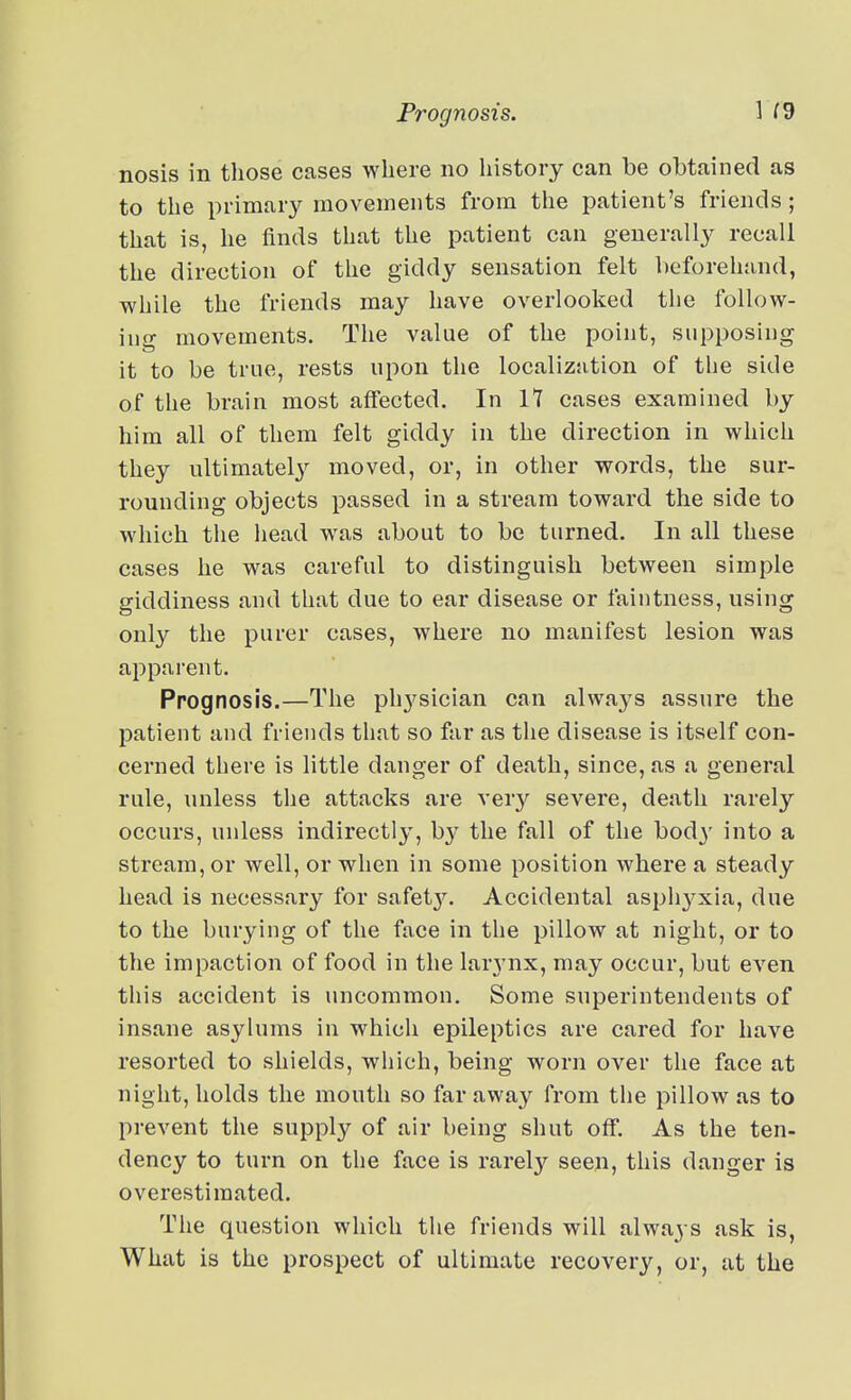 nosis in those cases where no history can be obtained as to the primary movements from the patient's friends; that is, he finds that the patient can generally recall the direction of the giddy sensation felt lieforehand, while the friends may have overlooked the follow- ing movements. The value of the point, supposing it to be true, rests upon the localization of the side of the brain most affected. In IT cases examined by him all of them felt giddy in the direction in which they ultimatel}'- moved, or, in other words, the sur- rounding objects passed in a stream toward the side to which the iiead was about to be turned. In all these cases he was careful to distinguish between simple giddiness and that due to ear disease or faintness, using only the purer cases, where no manifest lesion was apparent. Prognosis.—The ph3^sician can always assure the patient and friends that so far as the disease is itself con- cerned there is little danger of death, since, as a general rule, unless the attacks are very severe, death rarely occurs, unless indirectly, b}' the fall of the bod}' into a stream, or well, or when in some position where a steady head is necessary for safet3\ Accidental asphyxia, due to the burying of the face in the pillow at night, or to the impaction of food in the larynx, may occur, but even this accident is nncommon. Some superintendents of insane asylums in which epileptics are cared for have resorted to shields, which, being worn over the face at night, holds the mouth so faraway from the pillow as to prevent the supply of air being shut off. As the ten- dency to turn on the face is rarely seen, this danger is overestimated. The question which the friends will always ask is, What is the prospect of ultimate recovery, or, at the
