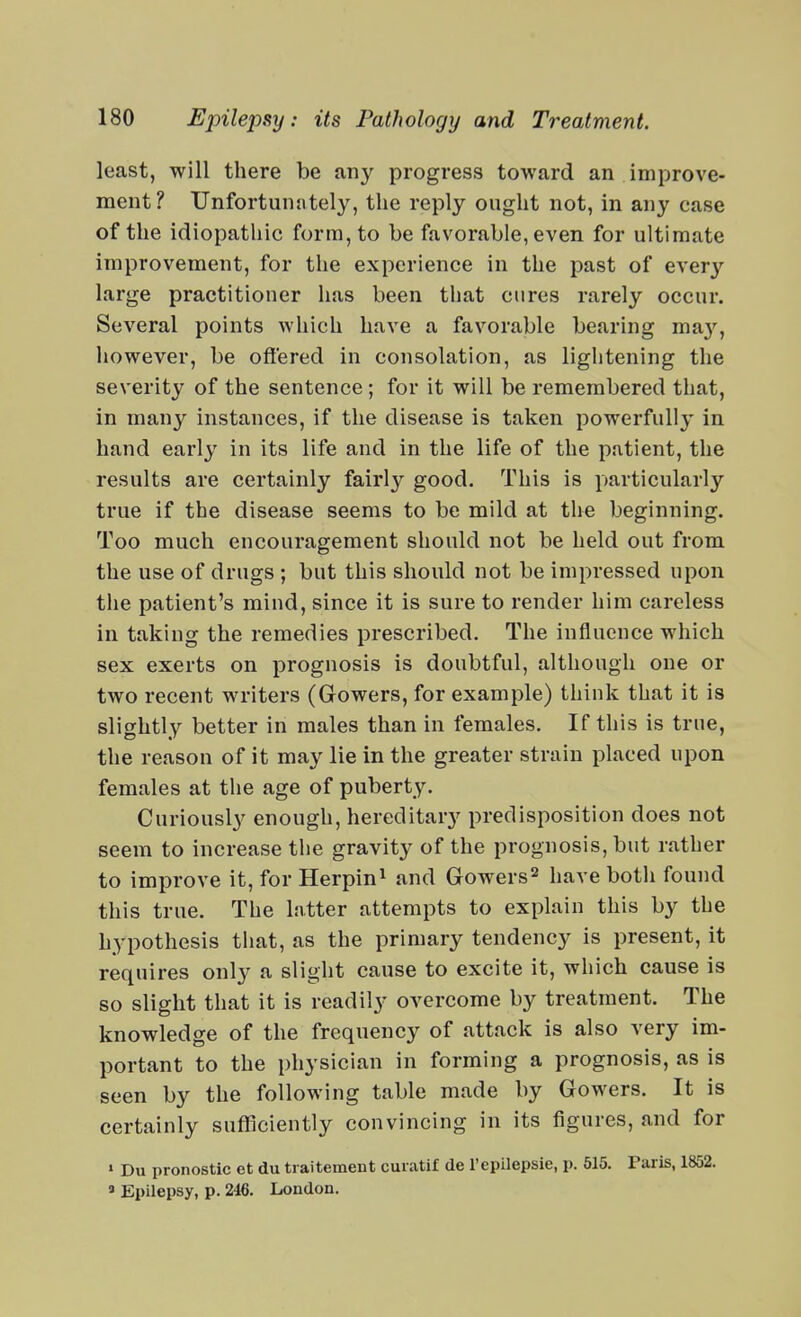 least, will there be any progress toward an improve- ment? Unfortunately, the reply ought not, in any case of the idiopathic form, to be favorable, even for ultimate improvement, for the experience in the past of ever}-- large practitioner has been tliat cures rarely occur. Several points which have a favorable bearing ma}-^, however, be offered in consolation, as lightening the severity of the sentence; for it will be remembered that, in many instances, if the disease is taken powerfully in hand early in its life and in the life of the patient, the results are certainly fairly good. This is particularly true if the disease seems to be mild at the beginning. Too much encouragement should not be held out from the use of drugs ; but this should not be impressed upon the patient's mind, since it is sure to render him careless in taking the remedies prescribed. The influence which sex exerts on prognosis is doubtful, although one or two recent writers (Gowers, for example) think that it is slightly better in males than in females. If this is true, the reason of it may lie in the greater strain placed upon females at the age of puberty. Curiously enough, hereditary predisposition does not seem to increase the gravity of the prognosis, but rather to improve it, for Herpin^ and Gowers^ have both found this true. The latter attempts to explain this by the hypothesis that, as the primary tendency is present, it requires only a slight cause to excite it, which cause is so slight that it is readily overcome by treatment. The knowledge of the frequency of attack is also very im- portant to the physician in forming a prognosis, as is seen by the following table made by Gowers. It is certainly sufficiently convincing in its figures, and for » Du pronostic et du tiaitement cuiatif de Tepilepsie, p. 515. Paris, 1852. ' Epilepsy, p. 246. London.