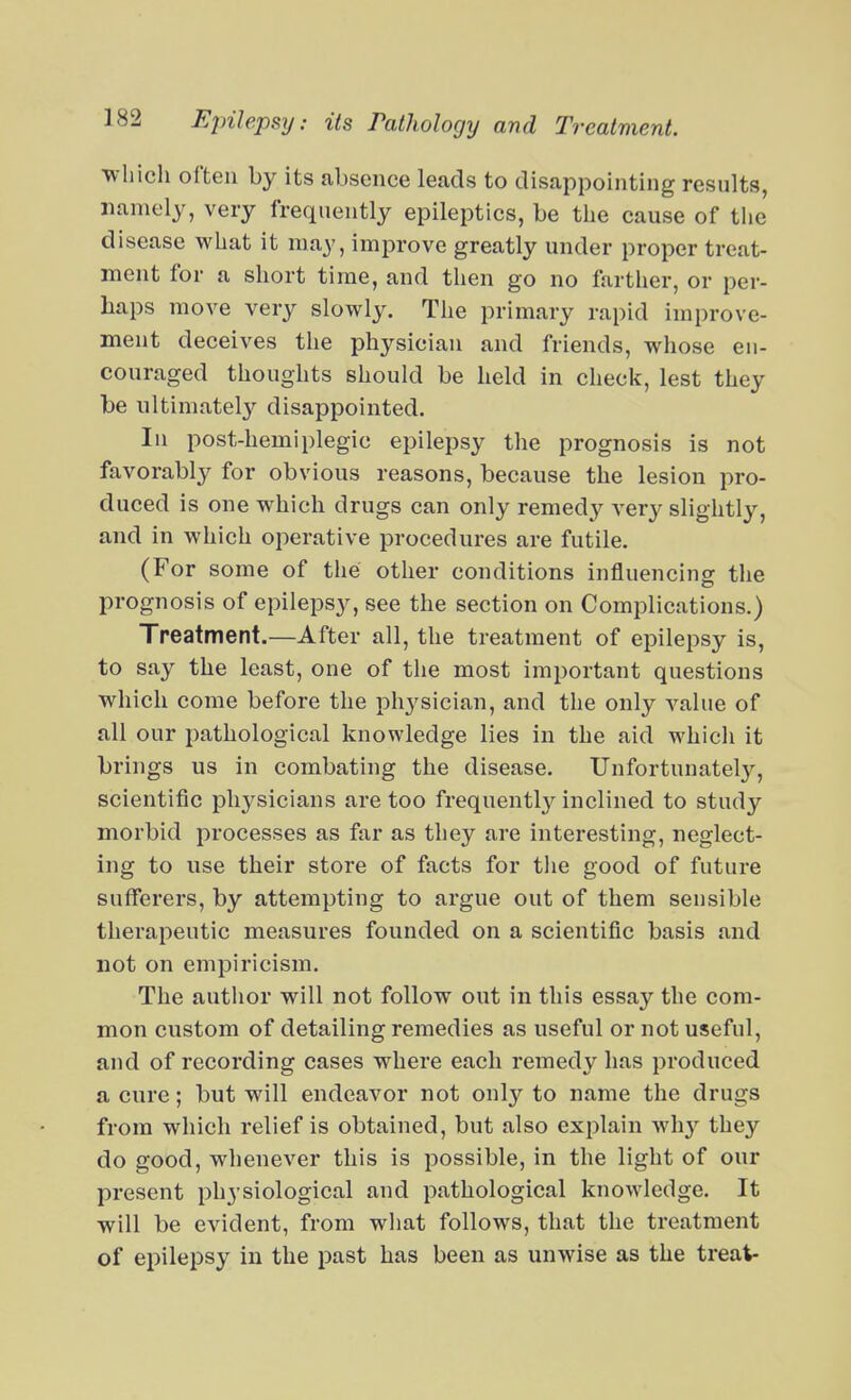 ■which often by its absence leads to disappointing results, namely, very frequently epileptics, be the cause of the disease what it may, improve greatly under proper treat- ment for a short time, and tlien go no farther, or per- haps move very slowly. Tlie primary rapid improve- ment deceives the physician and friends, whose eu- couraged thoughts should be held in check, lest they be iiltimatel}'^ disappointed. In post-hemiplegic epilepsy the prognosis is not favorably for obvious reasons, because the lesion pro- duced is one which drugs can only remedy very slightly, and in which operative procedures are futile. (For some of the other conditions influencing the prognosis of epilepsy, see the section on Complications.) Treatment.—After all, the treatment of epilepsy is, to say the least, one of the most important questions which come before the physician, and the only value of all our pathological knowledge lies in the aid which it brings us in combating the disease. Unfortunatel}'-, scientific phj'-sicians are too frequentl}^ inclined to study morbid processes as far as they are interesting, neglect- ing to use their store of facts for tlie good of future sufferers, by attempting to argue out of them sensible therapeutic measures founded on a scientific basis and not on empiricism. The autlior will not follow out in this essay the com- mon custom of detailing remedies as useful or not useful, and of recording cases where each remedy has produced a cure; but will endeavor not only to name the drugs from which relief is obtained, but also exiDlain wh}-^ they do good, whenever this is possible, in the light of our present physiological and pathological knowledge. It will be evident, from what follows, that the treatment of epilepsy in the past has been as unwise as the treat-