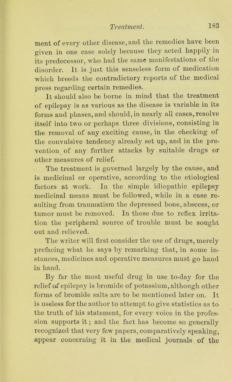 ment of every other disease, and the remedies have been given in one case solely because they acted happily in its predecessor, who had the same manifestations of the disorder. It is just this senseless form of medication which breeds the contradictory reports of the medical press regarding certain remedies. It should also be borne in mind that the treatment of epilepsy is as various as the disease is variable in its forms and phases, and should, in nearly all cases, resolve itself into two or perhaps three divisions, consisting in the removal of any exciting cause, in the checking of the convulsive tendency already set up, and in the pre- vention of any further attacks by suitable drugs or other measures of relief. The treatment is governed largely by the cause, and is medicinal or operative, according to the etiological factors at work. In the simple idiopathic epilepsy medicinal means must be followed, while in a case re- sulting from traumatism the depressed bone, abscess, or tumor must be removed. In those due to reflex irrita- tion the peripheral source of trouble must be sought out and relieved. The writer will first consider the use of drugs, merely prefacing what he says by remarking that, in some in- stances, medicines and operative measures must go hand in hand. By far the most useful drug in use to-day for the relief af epilepsy is bromide of potassium, although other forms of bromide salts are to be mentioned later on. It is useless for the author to attempt to give statistics as to the truth of his statement, for every voice in the profes- sion supports it; and the fact has become so generally recognized that very few papers, comparatively speaking, appear concerning it in the medical journals of the