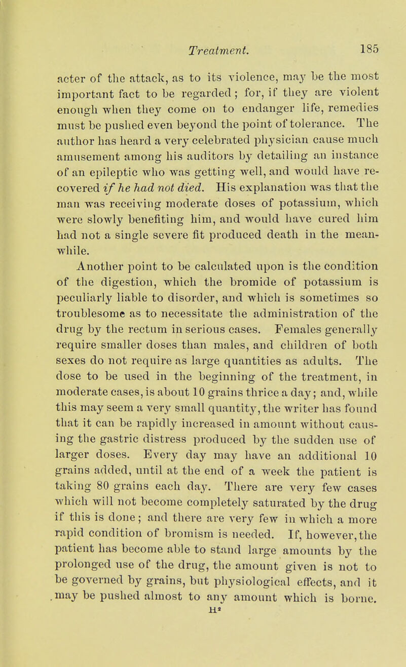 acter of the attack, as to its yiolence, may Le the most important fact to be regarded ; for, if they are violent enough when they come on to endanger life, remedies must be pushed even beyond the point of tolerance. The author has heard a very celebrated physician cause much amusement among his auditors by detailing an instance of an epileptic who was getting well, and would have re- covered if he had not died. His explanation was that the man was receiving moderate doses of potassium, which were slowly benefiting him, and wonld have cured him had not a single severe fit produced death in the mean- while. Another point to be calculated upon is the condition of the digestion, which the bromide of potassium is peculiarly liable to disorder, and which is sometimes so troublesome as to necessitate the administration of the drug by the rectum in serious cases. Females generally require smaller doses than males, and children of both sexes do not require as lai-ge quantities as adults. The dose to be used in the beginning of the treatment, in moderate cases, is about 10 grains thrice a day; and, while this may seem a very small quantitj-, the writer has found that it can be rapidly increased in amount without caus- ing the gastric distress produced by the sudden use of larger doses. Every day may have an additional 10 grains added, until at the end of a week the patient is taking 80 grains each day. There are very few cases which will not become completely saturated by the drug if this is done; and there are very few in which a more rapid condition of bromism is needed. If, however,the patient has become able to stand large amounts by the prolonged use of the drug, the amount given is not to be governed by grains, but physiological effects, and it may be pushed almost to any amount which is borne.