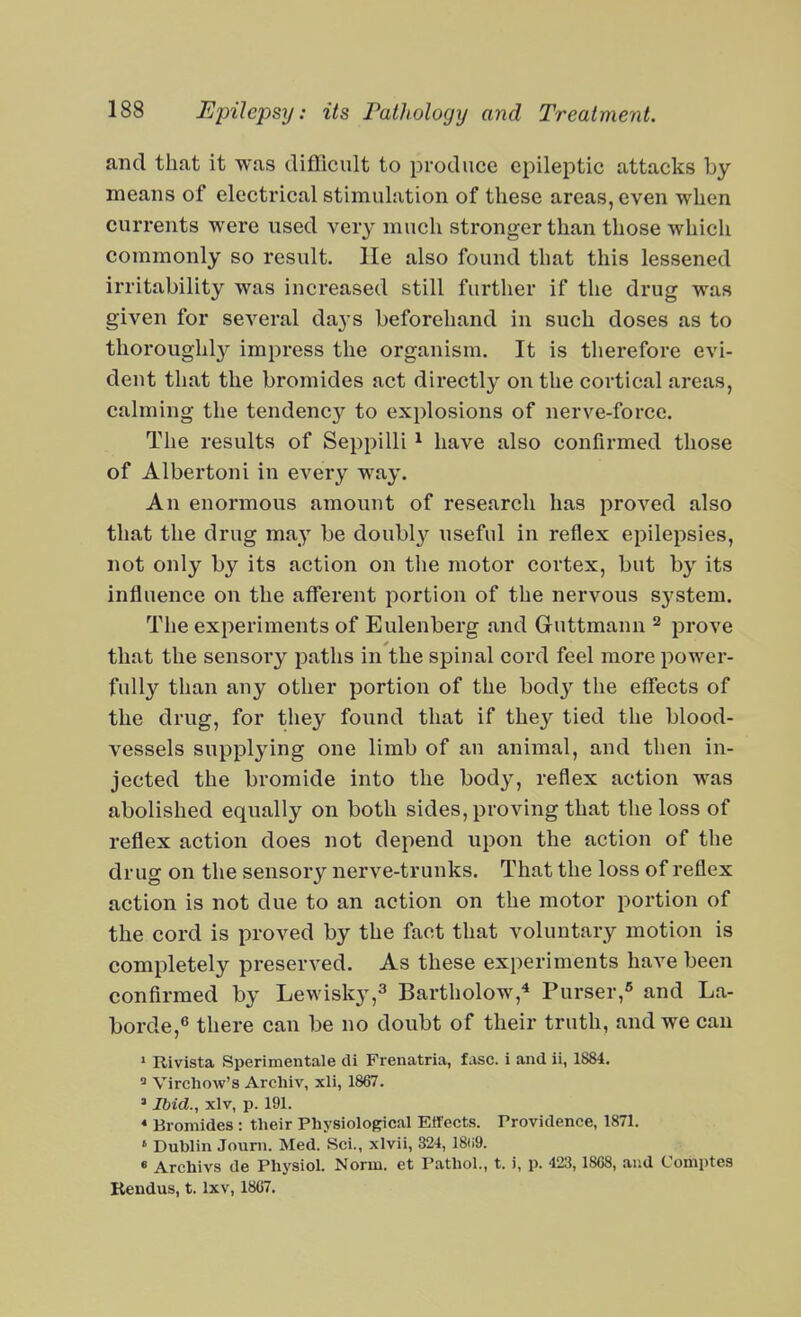 and that it was difficult to produce epileptic attacks by means of electrical stimulation of these areas, even when currents were used very much stronger than those which commonly so result, lie also found that this lessened irritability was increased still further if the drug was given for several days beforehand in such doses as to thoroughl}^ impress the organism. It is therefore evi- dent that the bromides act directly on the cortical areas, calming the tendenc}^ to explosions of nerve-force. The results of Seppilli ^ have also confirmed those of Albertoni in every way. An enormous amount of research has proved also that the drug may be doubly useful in reflex epilepsies, not only by its action on the motor cortex, but by its influence on the afferent portion of the nervous system. The experiments of Eulenberg and Guttmann ^ prove that the sensory paths in the spinal cord feel more power- fully than any other portion of the hody the effects of the drug, for they found that if they tied the blood- vessels supplying one limb of an animal, and then in- jected the bromide into the body, reflex action was abolished equally on both sides, proving that the loss of reflex action does not depend upon the action of the drug on the sensory nerve-trunks. That the loss of reflex action is not due to an action on the motor portion of the cord is proved by the fact that voluntary motion is completely preserved. As these experiments have been confirmed by Lewisky,^ Bartholow,^ Purser,^ and La- borde,^ there can be no doubt of their truth, and we can ' Rivista Sperimentale cli Frenatria, fasc. i and ii, 1884. Virchow's Arcliiv, xli, 1867. ' Ibid., xlv, p. 191. * Bromides: their Physiological ElTects. Providence, 1871. ' Dublin Jouni. Med. Sci., xlvii, 324, 18ii9. « Archivs de Physiol. Norm, et Pathol., t. i, p. 423,1808, and Comptes Kendus, t. Ixv, 18C7.