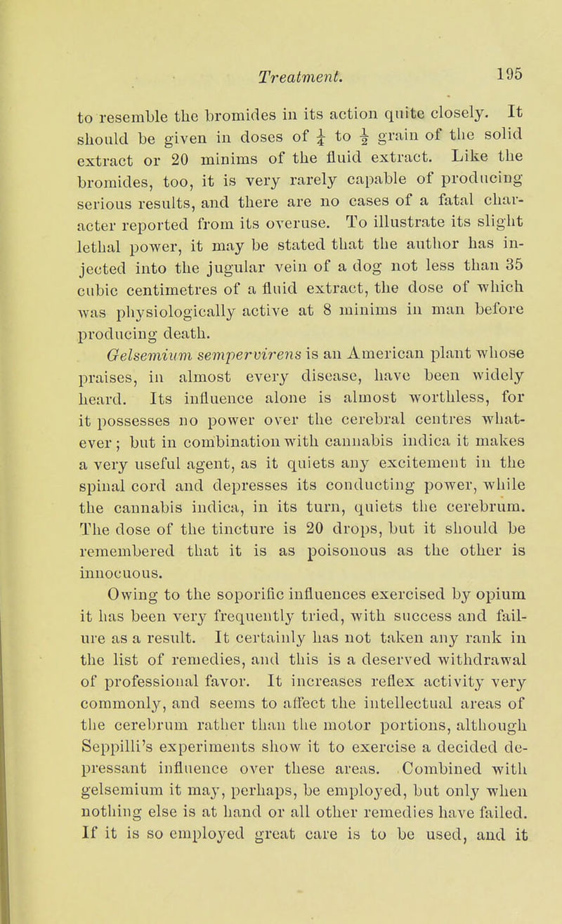 to resemble the bromides in its action quite closely. It should be given in doses of to ^ grain of the solid extract or 20 minims of the fluid extract. Like the bromides, too, it is very rarely capable of producing serious results, and there are no cases of a fatal char- acter reported from its overuse. To illustrate its slight lethal power, it may be stated that the author has in- jected into the jugular vein of a dog not less than 35 cubic centimetres of a fluid extract, the dose of which was physiologically active at 8 minims in man before producing death. Gelsemium sempervirens is an American plant whose praises, in almost every disease, have been widely heard. Its influence alone is almost worthless, for it possesses no power over the cerebral centres what- ever ; but in combination with cannabis indica it makes a very useful agent, as it quiets any excitement in the spinal cord and depresses its conducting power, while the cannabis indica, in its turn, quiets the cerebrum. The dose of the tincture is 20 drops, but it should be remembered that it is as poisonous as the other is innocuous. Owing to the soporific influences exercised by opium it has been very frequently' tried, with success and fail- ure as a result. It certainly has not taken any rank in the list of remedies, and this is a deserved withdrawal of professional favor. It increases reflex activity very commonl}^, and seems to affect the intellectual areas of the cerebrum rather than the motor portions, although Seppilli's experiments show it to exercise a decided de- pressant influence over these areas. Combined with gelsemium it may, perhaps, be employed, but only when nothing else is at hand or all other remedies have failed. If it is so employed great care is to be used, and it
