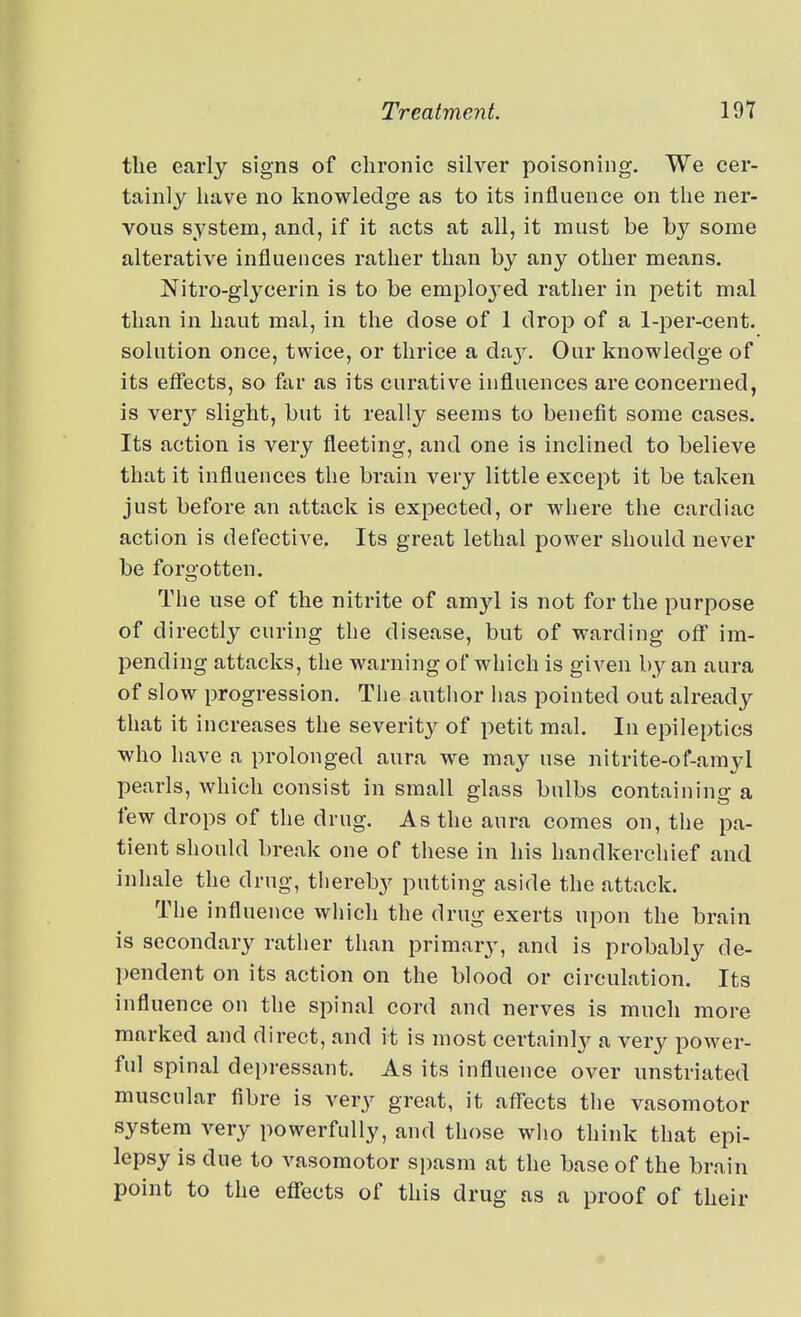 the early signs of chronic silver poisoning. We cer- tainly have no knowledge as to its influence on the ner- vous system, and, if it acts at all, it must be by some alterative influences rather than by any other means. Nitro-glycerin is to be emplo^-ed rather in petit mal than in haut mal, in the dose of 1 drop of a 1-per-cent. solution once, twice, or thrice a day. Our knowledge of its effects, so far as its curative influences are concerned, is ver}'' slight, but it really seems to benefit some cases. Its action is very fleeting, and one is inclined to believe that it influences the brain very little except it be taken just before an attack is expected, or where the cardiac action is defective. Its great lethal power should never be forgotten. The use of the nitrite of amyl is not for the purpose of directly curing the disease, but of warding off im- pending attacks, the warning of which is given by an aura of slow progression. Tlie author has pointed out already that it increases the severity of petit mal. In epileptics who have a prolonged aura we may use nitrite-of-amyl pearls, Avhich consist in small glass bulbs containing a few drops of the drug. As the aura comes on, the pa- tient should break one of these in his handkerchief and inhale the drug, thereby putting aside the attack. The influence which the drug exerts upon the brain is secondary rather than primary, and is probably de- pendent on its action on the blood or circulation. Its influence on the spinal cord and nerves is much more marked and direct, and it is most certainly a very power- ful spinal depressant. As its influence over unstriated muscular fibre is very great, it affects the vasomotor system very powerfully, and those who think that epi- lepsy is due to vasomotor spasm at the base of the brain point to the effects of this drug as a proof of their