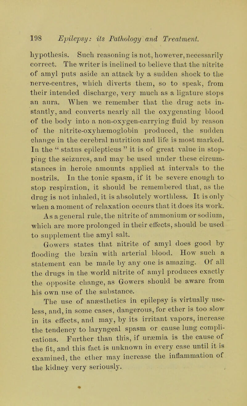 Ii3q30tliesis. Such reasoning is not, however, necessarily correct. The writer is inclined to believe that the nitrite of amyl puts aside an attack by a sudden shock to the nerve-centres, which diverts them, so to speak, from their intended discharge, very much as a ligature stops an aura. When we remember that the drug acts in- stantly, and converts nearly all the oxygenating blood of the \)ody into a non-ox3^gen-carr3dng fluid b}'^ reason of the nitrite-oxyhsemogiobin produced, the sudden change in the cerebral nutrition and life is most marked. In the  status epilepticus  it is of great value in stop- ping the seizures, and may be used under these circum- stances in heroic amounts applied at intervals to the nostrils. In the tonic spasm, if it be severe enough to stop respiration, it should be remembered that, as the drug is not inhaled, it is absolutely worthless. It is only when a moment of relaxation occurs that it does its work. As a general rule, the nitrite of ammonium or sodium, which are more prolonged in their effects, should be used to supplement tlie amyl salt. Gowers states that nitrite of amyl does good by flooding the brain with arterial blood. How such a statement can be made by any one is amazing. Of all the drugs in the world nitrite of amyl produces exactly the opposite change, as Gowers should be aware from his own nse of the substance. The use of anassthetics in epilepsy is virtually use- less, and, in some cases, dangerous, for ether is too slow in its effects, and may, by its irritant vapors, increase the tendency to laryngeal spasm or cause lung compli- cations. Further than this, if uremia is the cause of the fit, and this fact is unknown in every case until it is examined, the ether may increase the inflammation of the kidney very seriously.