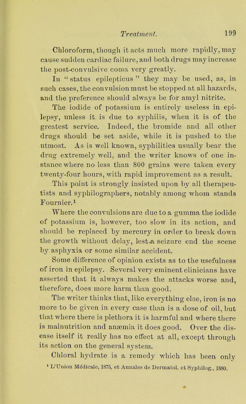 Chloroform, though it Jicts much more rapidly, may cause sudden cardiac failure, and both drugs may increase the post-convulsive coma very greatly. In status epilepticus  they may be used, as, in such cases, the convulsion must be stopped at all hazards, and the preference should always be for amyl nitrite. The iodide of potassium is entirely useless in epi- lepsy, unless it is due to sjqoliilis, when it is of the greatest service. Indeed, the bromide and all other drugs should be set aside, while it is pushed to the utmost. As is well known, syphilitics usually bear the drug extremel}^ well, and the writer knows of one in- stance where no less than 800 grains were taken every twenty-four hours, with rapid improvement as a result. This point is strongly insisted upon ])y all therapeu- tists and sjqihilographers, notably among whom stands Fournier.'^ Where the convulsions are due to a gumma the iodide of potassium is, however, too slow in its action, and should be replaced by mercury in order to break down the growth without delay, lest«a seizure end the scene by asphyxia or some similar accident. Some difference of opinion exists as to the usefulness of iron in epilepsy. Several very eminent clinicians have asserted that it always makes the attacks worse and, therefore, does more harm than good. The writer thinks that, like everything else, iron is no more to be given in every case than is a dose of oil, but that where there is plethora it is harmful and where there is malnutrition and anjemia it does good. Over the dis- ease itself it really has no effect at all, except through its action on the general system. Chloral h3rdrate is a remedy which has been only » L'Union Mddicale, 1875, et Annales de Dermatol, ct Sypliilog., 1880.