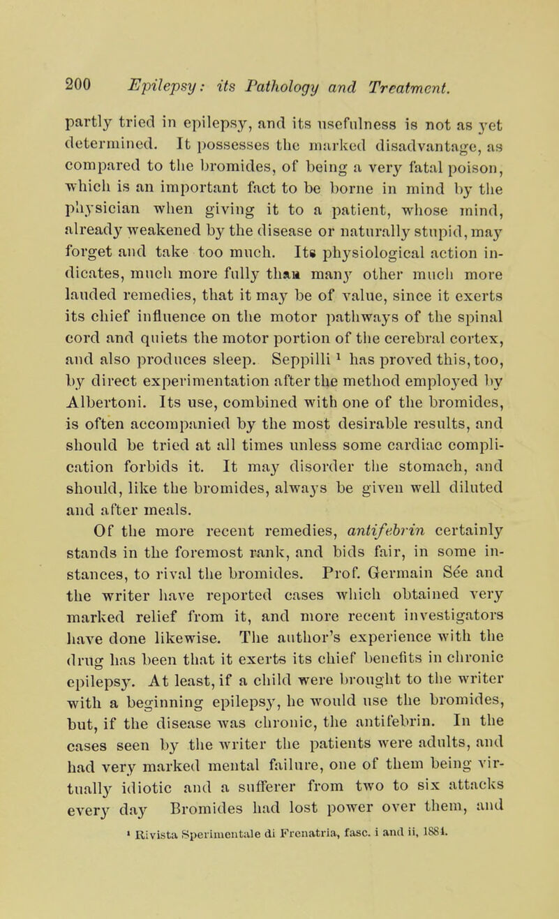 partly tried in epilepsy, and its nsefiilness is not as yet determined. It possesses the marked disadvantage, as compared to the bromides, of being a very fatal poison, which is an important fact to be borne in mind by tlie physician when giving it to a patient, whose mind, already weakened by the disease or naturally stupid, may forget and take too much. Its physiological action in- dicates, much more fully thaa many other much more lauded remedies, that it may be of value, since it exerts its chief influence on the motor pathways of the spinal cord and quiets the motor portion of the cerebral cortex, and also produces sleep. Seppilli ^ has proved this, too, by direct experimentation after the method employed by Albertoni. Its use, combined with one of the bromides, is often accompanied by the most desirable results, and should be tried at all times miless some cardiac compli- cation forbids it. It ma}^ disorder the stomach, and should, like the bromides, always be given well diluted and after meals. Of the more recent remedies, antifehrin certainly stands in the foremost rank, and bids fair, in some in- stances, to rival the bromides. Prof. Germain See and the writer have reported cases Avhich obtained very marked relief from it, and more recent investigators liave done likewise. The author's experience with the druff has been that it exerts its chief benefits in chronic epilepsy. At least, if a child were brought to the writer with a beginning epilepsy, he would use the bromides, but, if the disease was chronic, the antifebrin. In the cases seen by the writer the patients were adults, and had very marked mental failure, one of them being vir- tually idiotic and a sufferer from two to six attacks every day Bromides had lost power over them, and ' Rivista Speiimentale di Frcnatria, fasc. i and ii, 1881.