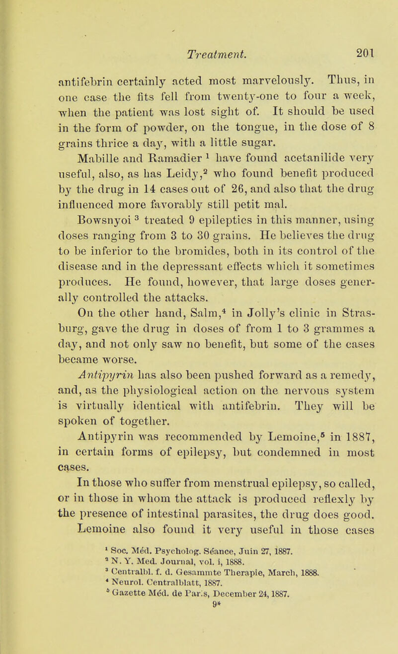 fintifebrln certainly acted most marvelollsl3^ Thus, in one case the fits fell from twent3'-one to four a week, when the patient was lost sight of. It should be used in the form of powder, on the tongue, in the dose of 8 grains thrice a da^'^, with a little sugar. Mabille and Ramadier ^ have found acetanilide very- useful, also, as has Leidy,^ who found benefit produced b}^ the drug in 14 cases out of 26, and also that the drug influenced more favorably still petit mal. Bowsnyoi ^ treated 9 epileptics in this manner, using doses ranginor from 3 to 30 grains. He believes the drug to be inferior to the bromides, both in its control of the disease and in the depressant effects which it sometimes produces. He found, however, that large doses gener- ally controlled the attacks. On the other hand, Salm,'* in JoHjt^'s clinic in Stras- burg, gave the drug in doses of from 1 to 3 grammes a day, and not onl}'^ saw no benefit, but some of the cases became worse. Antipyrin has also been pushed forward as a remedy, and, as the physiological action on the nervous sj^stem is virtually identical with antifebrin. They will be spoken of together. Antipyrin was recommended by Lemoine,* in 188Y, in certain forms of epileps3'^, but condemned in most cases. In those who suffer from menstrual epilepsy, so called, or in those in whom the attack is produced reflexlj^ by the presence of intestinal parasites, the drug does good. Lemoine also found it very useful in those cases » Soc. Med. Psycholog. Seance, Juin 27, 1887. ' N. Y. Med. Journal, vol. i, 1888. ' Central!)!, f. d. Gesaranite Therapie, March, 1888. * Neurol. Centralblatt, 1887. * Gazette Mdd. de Paris, December 24,1887. 9*