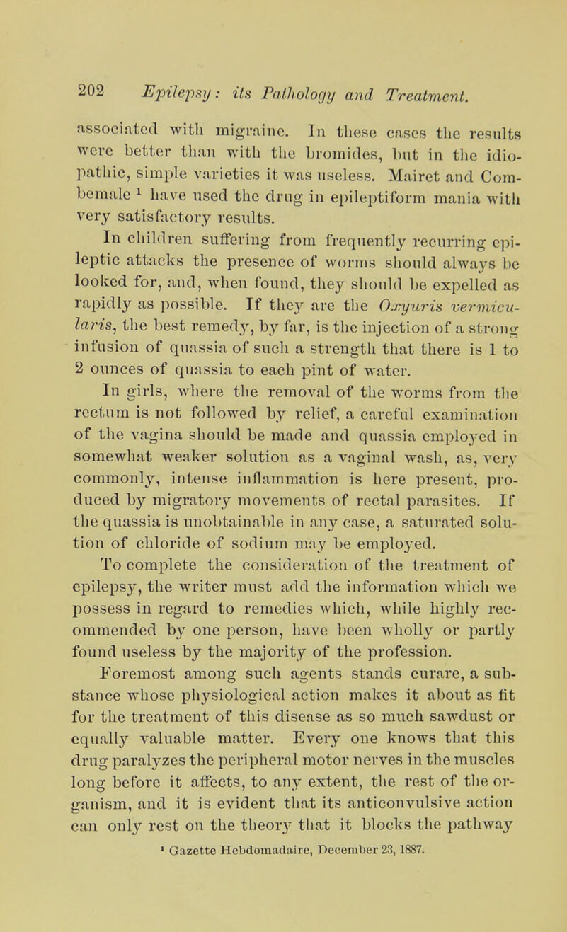 nssociated with migraine. In these cases the resnlts were better than with tlio bromides, but in tlie idio- pathic, simple varieties it was useless. Mairet and Com- bemale ^ have used the drug in epileptiform mania with very satisfactory results. In children suffering from frequently recurring epi- leptic attacks the presence of worms should always be looked for, and, when found, they should be expelled as rapidly as possible. If they are the Oxyuris vermicu- laris, the best reraed3^, ^^^i'? is the injection of a strong infusion of quassia of such a strength that there is 1 to 2 ounces of quassia to each pint of water. In girls, where the removal of the worms from the rectum is not followed by relief, a careful examination of the vagina should be made and quassia emplo^'ed in somewhat weaker solution as a vaginal wash, as, very commonly, intense inflammation is here present, pi'o- duced by migratory movements of rectal parasites. If the quassia is unobtainable in any case, a saturated solu- tion of chloride of sodium may be emplo3ed. To complete the consideration of the treatment of epileps}'', the writer must add the information wliich we possess in regard to remedies which, while higlil}'' rec- ommended by one person, have been wholly or partly found useless by the majority of the profession. Foremost among such agents stands curare, a sub- stance whose physiological action makes it about as fit for the treatment of this disease as so much sawdust or equally valuable matter. Every one knows that this drug paralyzes the peripheral motor nerves in the muscles long before it affects, to any extent, the rest of the or- ganism, and it is evident that its anticonvulsive action can only rest on the theory that it blocks the pathway • Gazette Hebdomadal re, December 23,1887.