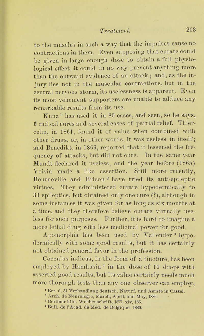 to the muscles in such a way that the impulses cause uo contractions in them. Even supposing that curare could be given in large enough close to obtain a full physio- logical effect, it could in no way prevent anything more than the outward evidence of an attack ; and, as the in- jury lies not in the muscular contractions, but in the central nervous storm, its uselessness is apparent. Even its most vehement supporters are unable to adduce any remarkable results from its use. Kunz^ has used it in 80 cases, and seen, so he says, 6 radical cures and several cases of partial relief. Thier- celin, in 1861, found it of value when combined with other drugs, or, in other words, it was useless in itself; and Benedikt, in 18G6, reported that it lessened the fre- quency of attacks, but did not cure. In the same year Mnndt declared it useless, and the year before (1865) Yoisin made a like assertion. Still more recently, Boiirneville and Bricon ^ have tried its anti-epileptic virtues. They administered curare h3q^odermically to 33 epileptics, but obtained only one cure (?), although in some instances it was given for as long as six months at a time, and they therefore believe curare virtually use- less for such purposes. Further, it is hard to imagine a more lethal drug with less medicinal power for good. Apomorphia has been used by Yallender ^ hypo- dermicall}'^ with some good results, but it has certainly not obtained general favor in the profession. Cocculus indicus, in the form of a tincture, has been employed b}^ Hamhusin^ in the dose of 10 drops witli asserted good results, but its value certainl}?^ needs much more thorough tests tlian any one observer can employ, ' Bcr. d. 51 Verhandlung deutscli. Naturf. und Aerzte in Cassel.  Arch, tie Neurologic, March, April, and May, 1886. ' Berliner klin. Wochciischrift, 1877, xiv, 185. * Bull, de I'Acad. de Med. de Bclgique, 1880.