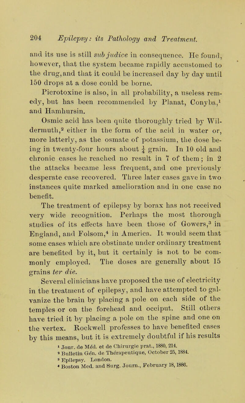 and its use is still suh judice in consequence. He found, however, that the system became rapidly accustomed to the drug, and that it could be increased day by day until 150 drops at a dose could be borne. Picrotoxine is also, in all probability, a useless rem- edy, but has been recommended by Planat, Conyba,^ and Hamhursin. Osmic acid has been quite thoroughly tried bj' Wil- dermutli,2 either in the form of the acid in water or, more latterly, as the osmate of potassium, the dose be- ing in twentj^-four hours about \ grain. In 10 old and chronic cases he reached no result in 7 of them; in 2 the attacks became less frequent, and one previously desperate case recovered. Three later cases gave in two instances quite marked amelioration and in one case no benefit. The treatment of epilepsy by borax has not received very wide recognition. Perhaps the most thorough studies of its effects have been those of Gowers,^ in Enoland, and Folsom,^ in America. It would seem that some cases which are obstinate under ordinary treatment are benefited by it, but it certainly is not to be com- monly employed. The doses are generally about 15 grains ter die. Several clinicians have proposed the use of electricity in the treatment of epilepsy, and have attempted to gal- vanize the brain by placing a pole on each side of the temples or on the forehead and occiput. Still others have tried it by placing a pole on the spine and one on the vertex. Rockwell professes to have benefited cases by this means, but it is extremely doubtful if his results > Jour, rie Med. et de Chirurgie prat., 1880, 214. « Bulletin Ge'n. de Therapeutique, October 25,1884. 8 Epilepsy. London. * Boston Med. and Surg. Journ., February 18,1888.