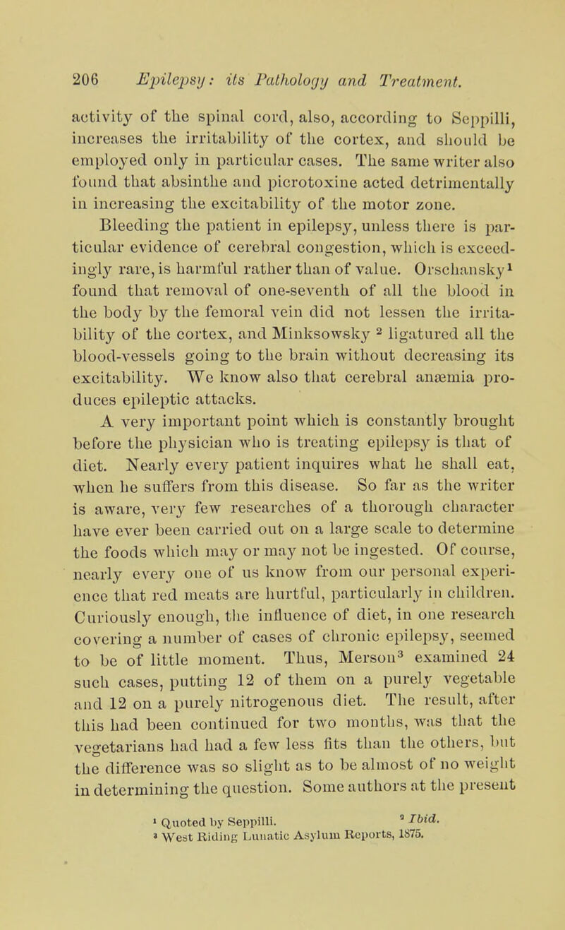 activity of the spinal cord, also, according to Seppilli, increases the irritability of the cortex, and should ije employed only in particular cases. The same writer also found that absinthe and picrotoxine acted detrimentally in increasing the excitability of the motor zone. Bleeding the patient in epilepsy, unless there is par- ticular evidence of cerebral congestion, which is exceed- ingly rare, is harmful rather than of value. Orschansky^ found that removal of one-seventh of all the blood in the body by the femoral vein did not lessen the irrita- bility of the cortex, and Minksowsky ^ ligatured all the blood-vessels going to the brain without decreasing its excitability. We know also that cerebral anaemia pro- duces epileptic attacks. A very important point which is constantly brought before the physician wdio is treating epilepsy is that of diet. Nearly every patient inquires what he shall eat, when he suffers from this disease. So far as the writer is aware, very few researches of a thorough character have ever been carried out on a large scale to determine the foods which may or may not be ingested. Of course, nearly ever}'^ one of us know from our personal experi- ence that red meats are hurtful, particularly in children. Curiously enough, the influence of diet, in one research coverino; a number of cases of chronic epilepsy, seemed to be of little moment. Thus, Merson^ examined 24 such cases, putting 12 of them on a purely vegetable and 12 on a purely nitrogenous diet. The result, after this had been continued for two months, was that the vegetarians had had a few less fits than the others, but the difference was so slight as to be almost of no weight in determining the question. Some authors at the present ' Quoted by SeppiHi.  Ibid. ' West Riding Lunatic Asylum Reports, 1875.