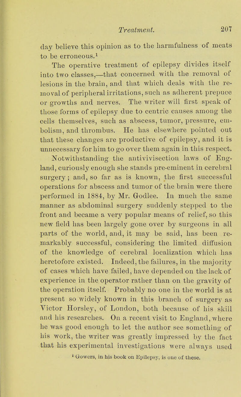 day believe this opinion as to tlie liarmfulness of meats to be erroneous. 1 The operative treatment of epilepsy divides itself into two classes,—that concerned with the removal of lesions in the brain, and that which deals with the re- moval of peripheral irritations, such as adherent prepuce or growths and nerves. The writer will first speak of those forms of epilepsy due to centric causes among the cells themselves, such as abscess, tumor, pressure, em- bolism, and thrombus. He has elsewhere pointed out that these changes are productive of epilepsy, and it is unnecessary for him to go over them again in this respect. Notwithstanding the antivivisection laws of Eng- land, curiously enough she stands pre-eminent in cerebral surgery; and, so far as is known, the first successful operations for abscess and tumor of the brain were there performed in 1884, by Mr. Godlee. In much the same manner as abdominal surgery suddenly stepped to the front and became a very popular means of relief, so this new field has been largely gone over by surgeons in all parts of the world, and, it may be said, has been re- markably successful, considering the limited diffusion of the knowledge of cerebral localization which has heretofore existed. Indeed, the failures, in the majority of cases which have failed, have depended on the lack of experience in the operator rather than on the gravity of the operation itself. Probably no one in the world is at present so widely known in this branch of surgery as Victor Horsley, of London, both because of his skill and his researches. On a recent visit to England, where he was good enough to let the author see something of his work, the writer was greatly impressed by the fact that his experimental investigations were always used » Gowcrs, in his book on Epilepsy, is one of tliese.