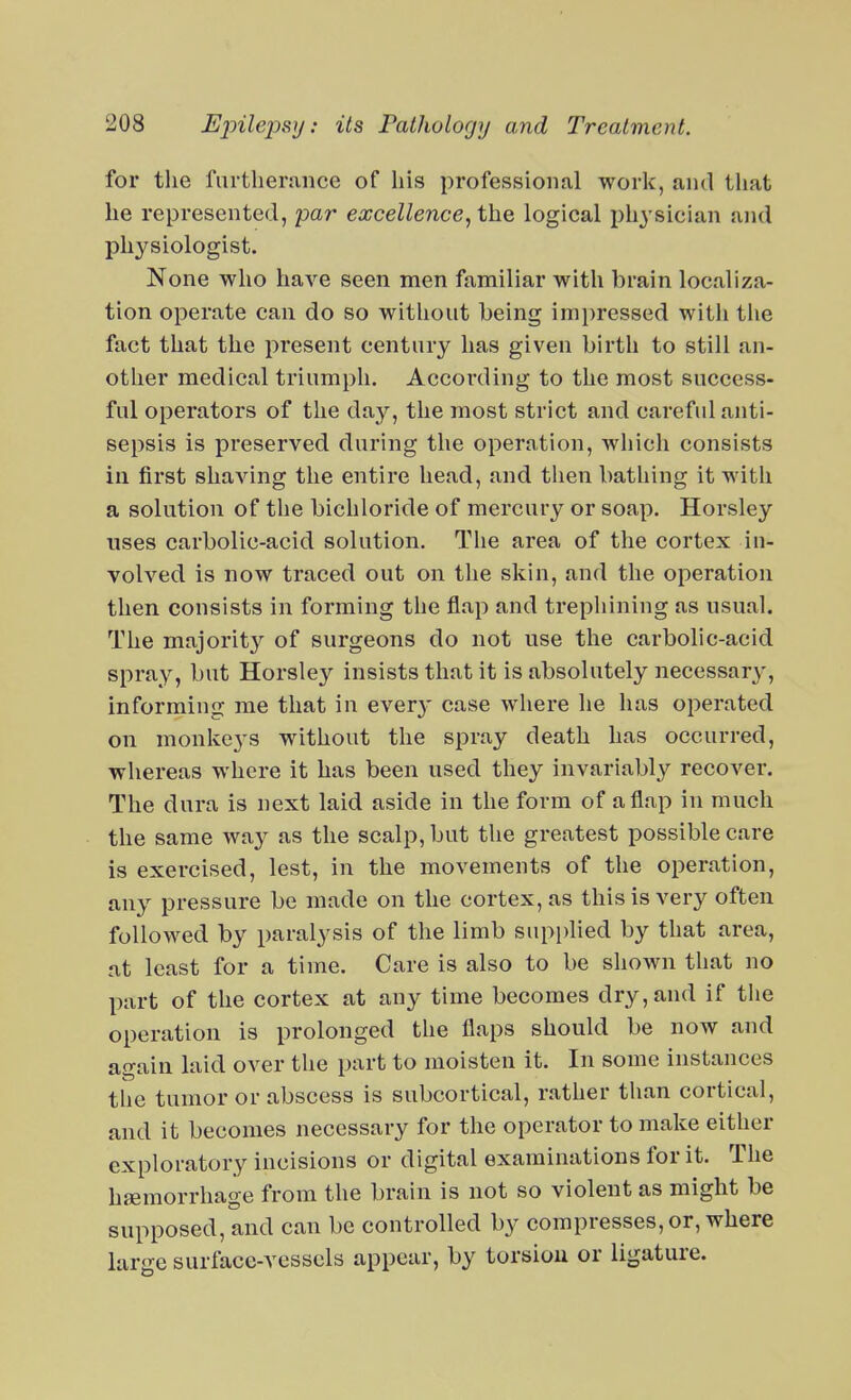 for the furtherance of his professional work, and tliat he represented, par excellence^tho, logical ph^'sician and physiologist. None who have seen men familiar with brain localiza- tion operate can do so without being impressed with tiie fact that the present century has given birth to still an- other medical triumph. According to the most success- ful operators of the day, the most strict and careful anti- sepsis is preserved during the operation, which consists in first shaving the entire head, and tlien bathing it with a solution of the bichloride of mercury or soap. Horsley uses carbolic-acid solution. The area of the cortex in- volved is now traced out on the skin, and the operation then consists in forming the flap and trephining as usual. The majority of surgeons do not use the carbolic-acid spray, but Horsley insists that it is absolutely necessary', informing me that in ever}- case where he has operated on monkeys without the spray death has occurred, whereas where it has been used they invariably recover. The dura is next laid aside in the form of a flap in much the same way as the scalp, but the greatest possible care is exercised, lest, in the movements of the operation, any pressure be made on the cortex, as this is very often followed by paralysis of the limb supplied by that area, at least for a time. Care is also to be shown that no part of the cortex at any time becomes dry, and if tlie operation is prolonged the flaps should be now and again laid over the part to moisten it. In some instances the tumor or abscess is subcortical, rather than cortical, and it becomes necessary for the operator to make either exploratory incisions or digital examinations for it. The haemorrhage from the brain is not so violent as might be supposed, and can be controlled by compresses, or, where large surface-vessels appear, by torsion or ligature.