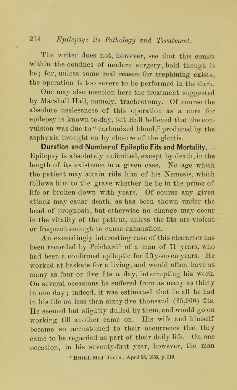 The writer does not, however, see that this comes within the confines of modern surger}'-, bold though it be; for, unless some real reason for trephining exists, the operation is too severe to be performed in the dark. One ma}^ also mention here the treatment suggested by Marshall Hall, namely, tracheotomy. Of course the absolute uselessness of this operation as a cure for epilepsy is known to-day, but Hall believed tliat the con- vulsion was due to  carbonized blood, produced by the asphyxia brought on by closure of the glottis. Duration and Numberof Epileptic Fits and Mortality.— Epilepsy is absolutely unlimited, except by death, in the length of its existence in a given case. No age which the patient may attain rids him of his Nemesis, which follows him to the grave whether he be in the prime of life or broken down with years. Of course any given attack may cause death, as has been shown under the head of prognosis, but otherwise no change may occur in the vitality of the patient, unless the fits are violent or frequent enough to cause exhaustion. An exceedingly interesting case of this character has been recorded by Prichard^ of a man of 71 years, who had been a confirmed epileptic for fift3^-seven j^ears. He worked at baskets for a living, and would often have as many as four or five fits a day, interrupting his work. On several occasions he suffered from as many as thirty in one day; indeed, it was estimated that in all he had in his life no less than sixty-five thousand (65,000) fits. He seemed but slightly dulled by them, and would go on working till another came on. His wife and himself became so accustomed to their occurrence that they came to be regarded as part of their daily life. On one occasion, in his seventy-first year, however, the man » British Med. Journ., April 28, 1860, p. 319.