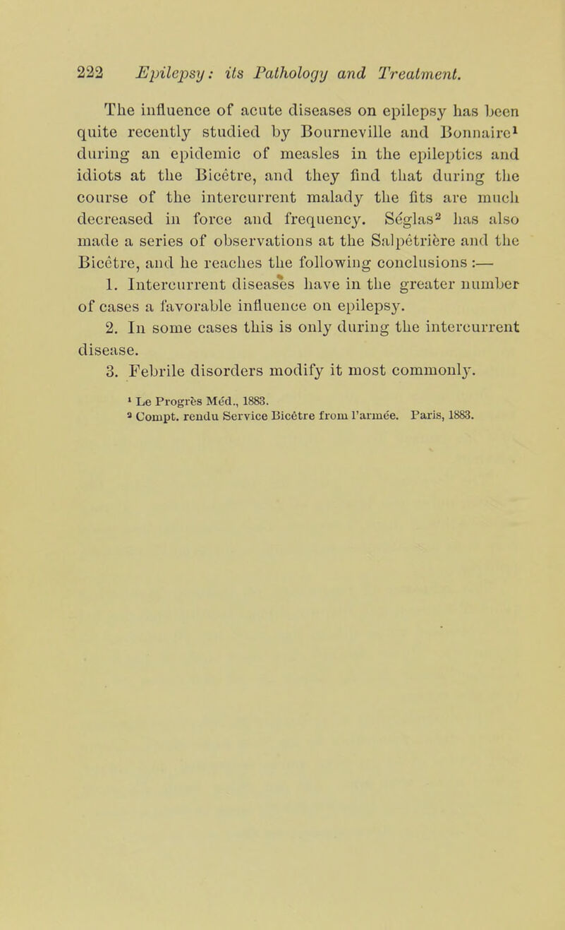 The influence of acute diseases on epilepsy has been quite recently studied by Bourneville and Bonnairc^ during an epidemic of measles in the epileptics and idiots at the Bicetre, and they find that during the course of the intercurrent malady the fits are much decreased in force and frequency. Seglas^ has also made a series of observations at the Salpetriere and the Bicetre, and he reaches the following conclusions :— 1. Intercurrent diseases have in the greater number of cases a favorable influence on epilepsy. 2. In some cases this is only during the intercurrent disease. 3. Febrile disorders modify it most commonl}-. » Le Progies Med., 1883. » Coinpt. rendu Service Bicetre from Tarinee. Paris, 1883.