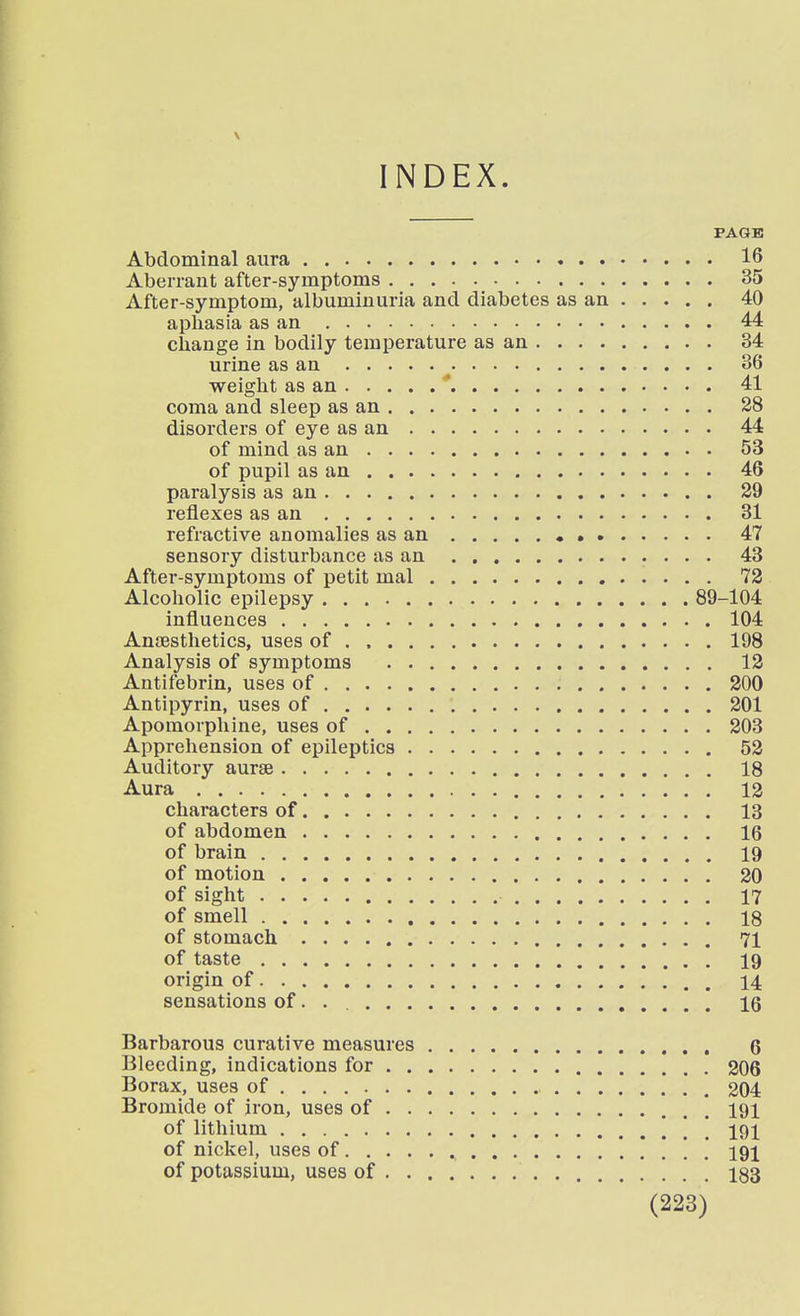 PAGE Abdominal aura 16 Aberrant after-symptoms 35 After-symptom, albuminuria and diabetes as an 40 aphasia as an 44 change in bodily temperature as an 34 urine as an 36 weight as an ' 41 coma and sleep as an 28 disorders of eye as an 44 of mind as an 53 of pupil as an 46 paralysis as an 29 reflexes as an 31 refractive anomalies as an • 47 sensory disturbance as an 43 After-symptoms of petit mal 72 Alcoholic epilepsy 89-104 influences 104 Anaesthetics, uses of 198 Analysis of symptoms 12 Antifebrin, uses of 200 Antipyrin, uses of 201 Apomorphine, uses of 203 Apprehension of epileptics 52 Auditory aurse 18 Aura 13 characters of 13 of abdomen 16 of brain 19 of motion 20 of sight 17 of smell 18 of stomach 71 of taste 19 origin of 14 sensations of. . 16 Barbarous curative measures 6 Bleeding, indications for 206 Borax, uses of 204 Bromide of iron, uses of 191 of lithium [ \ 191 of nickel, uses of 191 of potassium, uses of 183