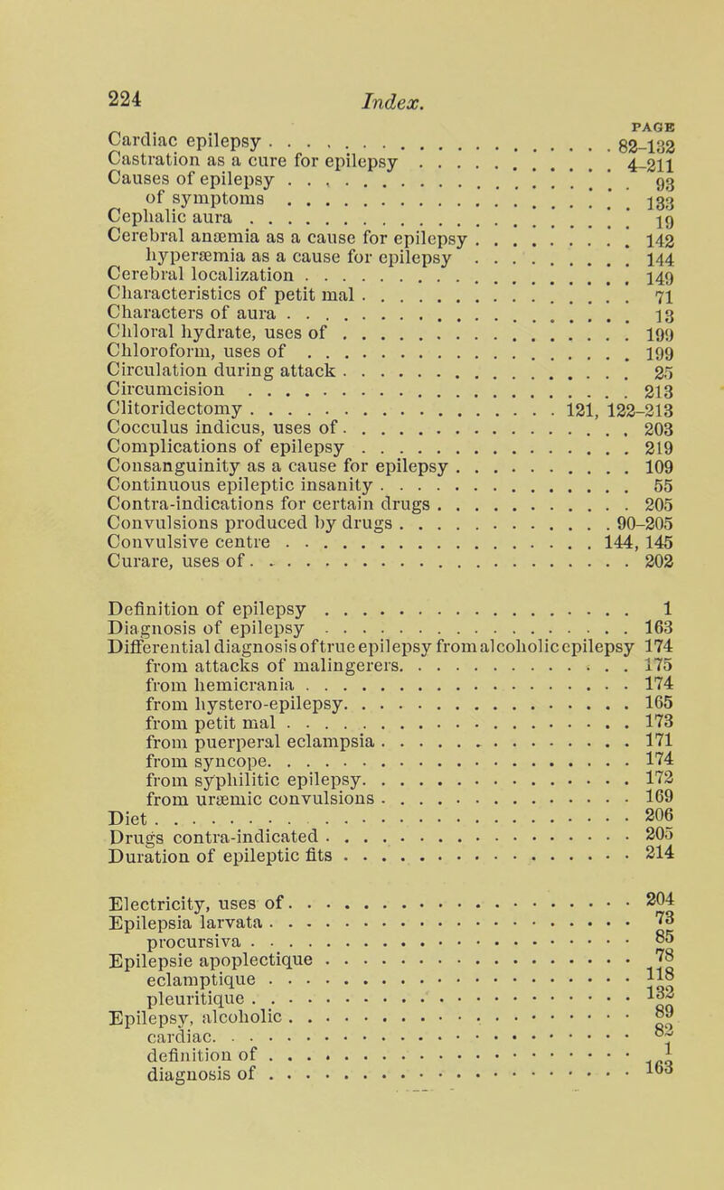 n T -1 ^^^^ Lardiac epilepsy 82-133 Castration as a cure for epilepsy 4-211 Causes of epilepsy 93 of symptoms '. . 133 Cephalic aura 19 Cerebral ancemia as a cause for epilepsy ........ \ 142 hyperemia as a cause for epilepsy ! 144 Cerebral localization 149 Characteristics of petit mal 71 Characters of aura . 13 Chloral hydrate, uses of .' 199 Chloroform, uses of I99 Circulation during attack 25 Circumcision 213 Clitoridectomy 121, 122-213 Cocculus indicus, uses of 203 Complications of epilepsy 219 Consanguinity as a cause for epilepsy 109 Continuous epileptic insanity 55 Contra-indications for certain drugs 205 Convulsions produced by drugs 90-205 Convulsive centre 144, 145 Curare, uses of 202 Definition of epilepsy 1 Diagnosis of epilepsy 163 Differential diagnosis oftrue epilepsy from alcoholic epilepsy 174 from attacks of malingerers 175 from liemicrania 174 from hystero-epilepsy 165 from petit mal . 173 from puerperal eclampsia 171 from syncope 174 from syphilitic epilepsy 173 from urtemic convulsions 169 Diet 206 Drugs contra-indicated 205 Duration of epileptic fits 214 Electricity, uses of 204 Epilepsia larvata 73 procursiva 85 Epilepsie apoplectique 78 eclamptique |i8 pleuritique Epilepsy, alcoholic 89 cardiac °~' definition of 1 diagnosis of
