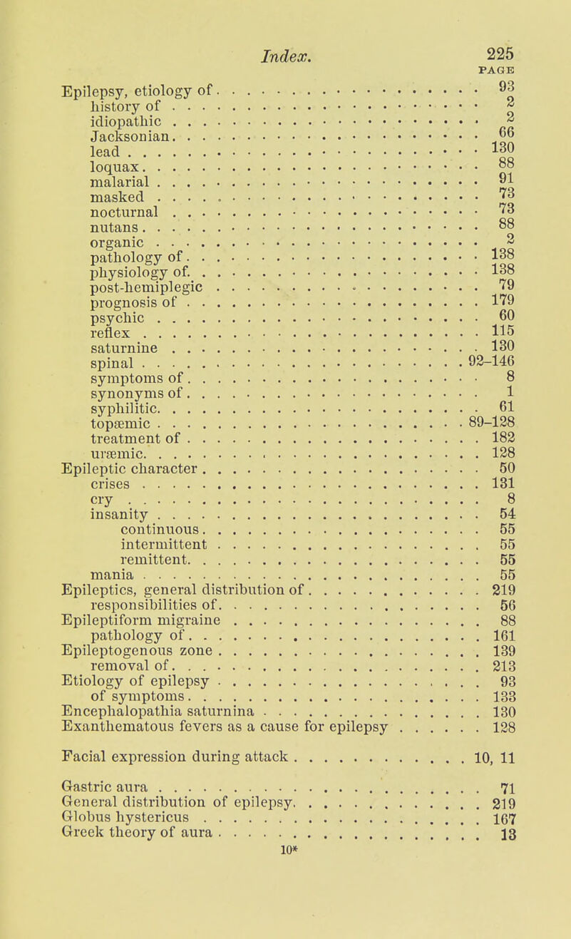 Epilepsy, etiology of history of . . idiopathic . . Jacksonian. . lead loquax. . . . malarial . . . masked . . . nocturnal , . nutans.... organic . . . , pathology of. physiology of._ post-hemiplegic prognosis of . psychic . . . reflex .... saturnine . . spinal .... symptoms of. synonyms of. syphilitic. . . topjEmic . . . treatment of . urfemic. . . . Epileptic character crises .... cry insanity 54 continuous 55 intermittent 55 remittent 55 mania 55 Epileptics, general distribution of 219 responsibilities of 56 Epileptiform migraine 88 pathology of 161 Epileptogenous zone 139 removal of. . 213 Etiology of epilepsy 93 of symptoms 133 Encephalopathia saturnina 130 Exanthematous fevers as a cause for epilepsy 138 Facial expression during attack 10, 11 Gastric aura 71 General distribution of epilepsy 219 Globus hystericus 167 Greek theory of aura 13 10* PAGE , 93 2 2 , 66 130 88 91 73 73 88 2 138 138 79 179 60 115 130 92- -146 8 1 61 89- -128 182 128 50 131