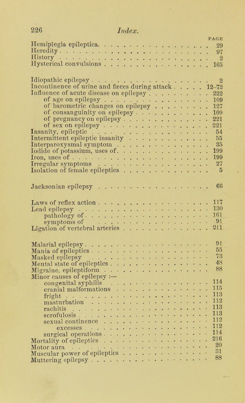 PACK Hemiplegia epileptica 29 Heredity 97 History 2 Hysterical convulsions 1G5 Idiopathic epilepsy 2 Incontinence of urine and fteces during attack 12-72 Influence of acute disease on epilepsy 222 of age on epilepsy 109 of barometric clianges on epilepsy 127 of consanguinity on epilepsy 109 of pregnancy on epilepsy 221 of sex on epilepsy 221 Insanity, epileptic .... 54 Intermittent epileptic insanity 55 Interparoxysmal symptom 35 Iodide of potassium, uses of 199 Iron, uses of 199 Irregular symptoms 27 Isolation of female epileptics 5 Jacksonian epilepsy 66 Laws of reflex action 117 Lead epilepsy 130 pathology of 161 symptoms of 91 Ligation of vertebral arteries 211 Malarial epilepsy Mania of epileptics Masked epilepsy Mental state of epileptics . , Migraine, epileptiform . . . Minor causes of epilepsy :— congenital syphilis . . cranial malformations . fright masturbation rachitis scrofulosis sexual continence . . . excesses . surgical operations . . . Mortality of epileptics . . . Motor aura Muscular power of epileptics Muttering epilepsy 91 55 73 48 88 114 115 113 112 113 113 112 112 114 216 20 31 88