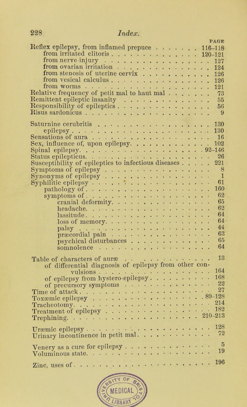 PAGE Reflex epilepsy, from inflamed prepuce 116-118 from irritated clitoris 120-121 from nerve inj ury 127 from ovarian irritation 124 from stenosis of uterine cervix 126 from vesical calculus 126 from worms 121 Relative frequency of petit mal to haut mal 73 Remittent epileptic insanity 55 Responsibility of epileptics 50 Risus sardonicus 9 Saturnine cerubritis 130 epilepsy 130 Sensations of aura 16 Sex, influence of, upon epilepsy 102 Spinal epilepsy 92-146 Status epilepticus 26 Susceptibility of epileptics to infectious diseases 221 Symptoms of epilepsy 8 Synonyms of epilepsy 1 Syphilitic epilepsy '. 61 pathology of 160 symptoms of 62 cranial deformity 65 headache 62 lassitude 64 loss of memory 64 palsy . 44 pr£ECordial pain 63 psychical disturbances 65 somnolence 64 Table of characters of aurse 13 of differential diagnosis of epilepsy from other con- vulsions 164 of epilepsy from hystero-epilepsy 168 of precursory symptoms 22 Time of attack oo ioq Toxaemic epilepsy oia Tracheotomy 214 Treatment of epilepsy oin o?q Trephining dW-^i6 Ursemic epilepsy ^28 Urinary incontinence in petit mal '■^ 5 9 Zinc, uses of Venery as a cure for epilepsy » Voluminous state