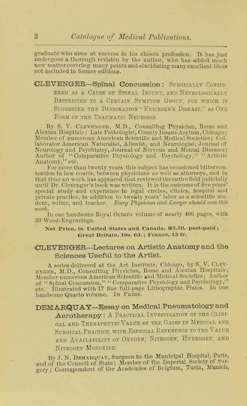 graduate who aims at euccess in his chosen profession. It lias just undergone a thorough revision by the author, who has added much new matter covering many points and elucidating many excellent ideas not included in former editions. OLEVENGER—Spinal Concussion: Surgically Consid- ered AS A Cause of Spinal Injury, and Neukologically Restricted to a Certain Symptom Group, for which is Suggested the Designation Erichsen's Disease, as One Form of the Traumatic Neuroses. By S. V. Clevenger, M.D., Consulting Physician, Reese and Alexian Hospitals; Late Pathologist, County Insane Asylum, Chicago; Member of numerous American Scientific and Medical Societies; Col- laborator American Naturalist, Alienist, and Neurologist, Journal of Neurology and Psychiatry, Journal of Nervous and Mental Diseases; Author of Comparative Physiology and Psychology, Artistic Anatomy, etc. For more than twenty years this subject has occasioned bittercon- tention in law courts, between physicians as well as attorne5's, and in that time no work has appeared that reviewed the entire field judicially until Dr. Clevenger's book was written. It is the outconieof five years' special study and experience in legal circles, clinics, hospital and private practice, in addition to twenty years' labor as a scientific stu- dent, writer, and teacher. Evmj Physician and Lawyer should mm this work. In one handsome Royal Octavo volume of nearly 400 pages, with :30 Wood-Engravings. Net Price, in United States and Canada, S3.50, post-paid; Great Britain, 10s. 6d.; France, 15 fr. OLEVENGER—Lectures on Artistic Anatomy and the Sciences Useful to the Artist. A series delivered at the Art Institute, Chicago, by S. V, Clev- enger, M.D., Consulting Physician, Reese and Alexian Hospitals; Member numerous American Scientific »nd Medical Societies; Author of  Spinal Concussion,  Comparative Physiology and Psychology, etc. Illustrated with 17 fine full-page Lithographic Plates. In one handsome Quarto volume. In Press. DEMARQUAY—Essay on Medical Pneumatology and Aerotherapy: A Practical Investigation of the Clini- cal AND Therapeutic Value of the Gases in Medical and Surgical Practice, with Especial Reference to the Value and Availability of Oxygen, Nitrogen, Hydrogen, and Nitrogen Monoxide. By J N. Demarquat, Surgeon to the Municipal Hospital, Paris, and of the Council of State; Member of the Imperial Society of t?ur- gery; Correspondent of the Academies of Belgium, Turm, Munich,