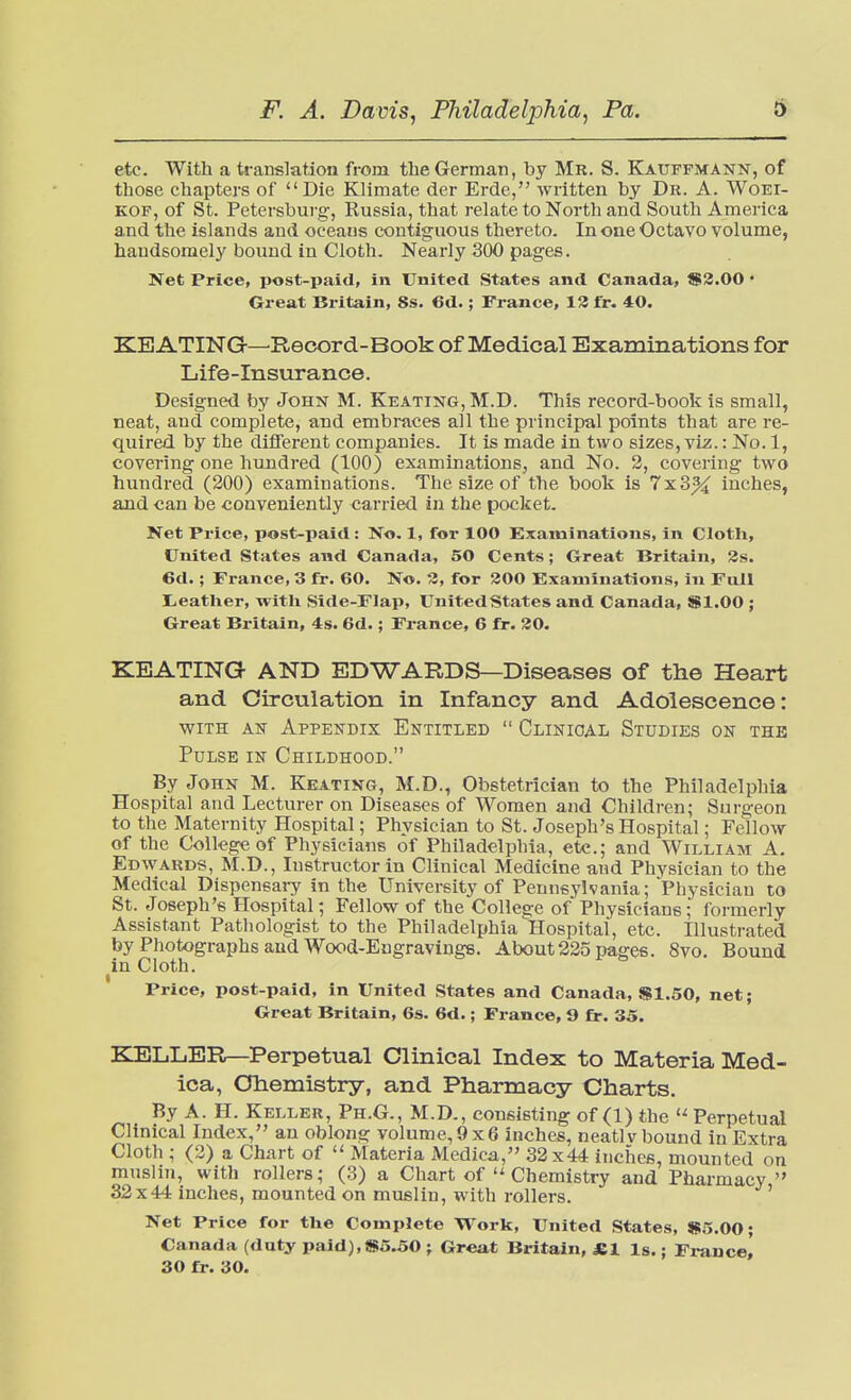 etc. With a translation from the German, by Mr. S. Kauffmann, of those chapters of Die Klimate der Erde, written by Dr. A. Woei- KOF, of St. Petersburg, Russia, that relate to North and South America and the islands and oceans contiguous thereto. In one Octavo volume, handsomely bound in Cloth. Nearly 300 pages. Net Price, post-paid, in United States and Canada, $3.00 • Great Britain, 8s. 6d.; France, 13 fr. 40. KEATING—Record-Book of Medical Examinations for Life-insurance. Designed by John M. Keating, M.D. This record-book is small, neat, and complete, and embraces all the principal points that are re- quired by the different companies. It is made in two sizes, viz.: No. 1, covering one hundred (100) examinations, and No. 2, covering two hundred (200) examinations. The size of the book is 7x3% inches, and can be conveniently carried in the pocket. Ket Price, post-paid: No. 1, for 100 ^Examinations, in Cloth, United States and Canada, 50 Cents; Great Britain, 3s. 6d.; France, 3 fr. 60. No. 3, for 300 Examinations, in Full I^eather, with Side-Flap, United States and Canada, $1.00 ; Great Bi'itain, 4s. 6d.; France, 6 fr. 30. KEATING AND EDWARDS—Diseases of the Heart and Circulation in Infancy and Adolescence: WITH AS Appendix Entitled  Clinical Studies on the Pulse in Childhood. By John M. Keating, M.D., Obstetrician to the Philadelphia Hospital and Lecturer on Diseases of Women and Children; Surgeon to the Maternity Hospital; Physician to St. Joseph's Hospital; Fellow of the College of Physicians of Philadelphia, etc.; and William A. Edwards, M.D., Instructor in Clinical Medicine and Physician to the Medical Dispensary in the University of Pennsylvania; Physician to St. Joseph's Hospital; Fellow of the College of Physicians; formerly Assistant Patliologist to the Philadelphia Hospital, etc. Illustrated by Photographs and Wood-Engravings. About 225 pages. 8vo. Bound in Cloth. Price, post-paid, in United States and Canada, S1.50, net; Great Britain, 6s. 6d.; France, 9 fr. 35. KELLER—Perpetual Clinical Index to Materia Med- ica, Crtiemistry, and Pharmacy Charts. By A. H. Keller, Ph.G., M.D., consisting of (1) the  Perpetual Clinical Index, an oblong Yolume,9x6 inches, neatlv bound in Extra Cloth ; (3) a Chart of  Materia Medica, 32 x 44 inches, mounted on musliji, with rollers; (3) a Chart ofChemistry and Pharmacy 32x44 inches, mounted on muslin, with rollers. ' Net Price for the Complete Work, United States, »5.00; Canada (duty paid),$5^0 ; Great Britain, «1 Is.; France, 30 fr. 30.