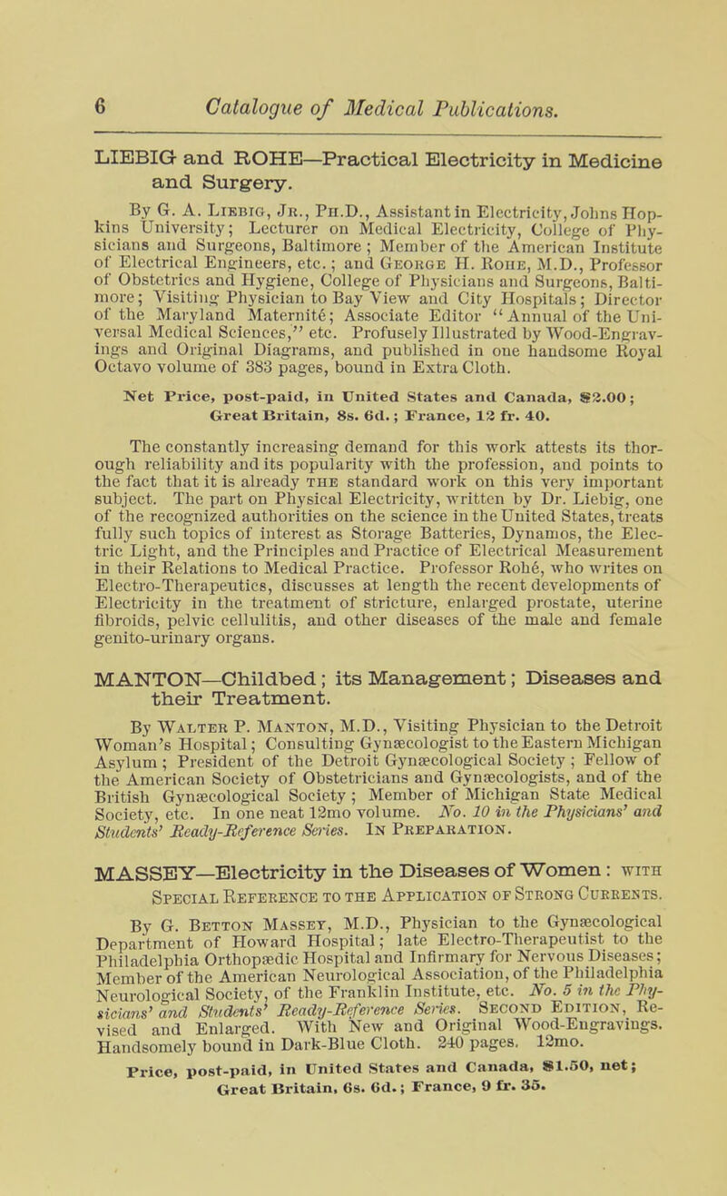 LIEBIG and ROHE—Practical Electricity in Medicine and Surgery. By G. A. LiEBiG, Jh., Ph.D., Assistant in Electricity, Johns Hop- kins University; Lecturer on Medical Electricity, College of Pliy- sicians and Surgeons, Baltimore ; Member of tlie American Institute of Electrical Engineers, etc.; and George H. Roue, M.D., Professor of Obstetrics and Hygiene, College of Physicians and Surgeons, Balti- more; Visiting Physician to Bay View and City Hospitals; Director of the Maryland Maternite; Associate Editor  Annual of the Uni- versal Medical Sciences, etc. Profusely Illustrated by Wood-Engrav- ings and Original Diagrams, and published in one handsome Royal Octavo volume of 383 pages, bound in Extra Cloth. Net Price, post-paid, in United States and Canada, S2.00; Great Britain, 8s. 6d.; France, 13 fr. 40. The constantly increasing demand for this work attests its thor- ough reliability and its popularity with the profession, and points to the fact that it is already the standard work on this very important subject. The part on Physical Electricity, written by Dr. Liebig, one of the recognized authorities on the science in the United States, treats fully such topics of interest as Storage Batteries, Dynamos, the Elec- tric Light, and the Principles and Practice of Electrical Measurement in their Relations to Medical Practice. Professor Roh6, who writes on Electro-Therapeutics, discusses at length the recent developments of Electricity in the treatment of stricture, enlarged prostate, uterine fibroids, pelvic cellulitis, and other diseases of the male and female genito-urinary organs. MANTON—Childbed; its Management; Diseases and their Treatment. By Walter P. Manton, M.D., Visiting Physician to the Detroit Woman's Hospital; Consulting Gynaecologist to the Eastern Michigan Asylum ; President of the Detroit Gynsecological Society ; Fellow of the American Society of Obstetricians and Gynaecologists, and of the British Gynsecological Society ; Member of Michigan State Medical Society, etc. In one neat 12mo volume. No. 10 in the Physicians' aiid Students' Beady-Reference Series. In Preparation. MASSBY—Electricity in the Diseases of Women: with Special Reference to the Application or Strong Cukbents. By G. Betton Masset, M.D., Physician to the Gynaecological Department of Howard Hospital; late Electro-Therapeutist to the Philadelphia Orthopaedic Hospital and Infirmary for Nervous Diseases; Member of the American Neurological Association, of the Philadelphia Neurological Society, of the Franklin Institute, etc. No. 5 in the Phy- sicians' and Students' Peady-Eeference Seiies. Second Edition, Re- vised and Enlarged. With New and Original Wood-Engravings. Handsomely bound in Dark-Blue Cloth. 240 pages. 12mo. Price, post-paid, in United States and Canada, S1.50, net;