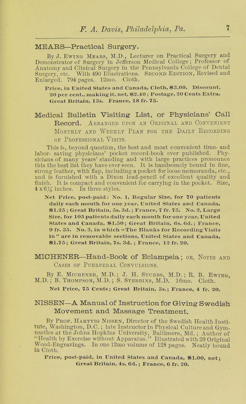 MEARS—Practical Surgery. By J. EwiNG Hears, M.D., Lecturer on Practical Surgery and Demonstrator of Surgery in Jeflerson Medical College; Professor of Anatomy and Clinical Surgery in the Pennsylvania College of Dental Surgery, etc. With 490 Illustrations. Second Edition, Revised and Enlarged. 794 pages. 12mo. Cloth. Price, in United States and Canada, Cloth, S3.00. Discount, 30 per cent., making it, net, S3.40 ; Postage, 30 Cents Extra. Great Britain, 13s. France, 18 fr. 75. Medical Bulletin Visiting List, or Physicians' Call Record. Arranged upon an Original and Convenient Monthly and Weekly Plan for the Daily Recording OF Professional Visits. This is, beyond question, the best and most convenient time- and labor- saving physicians' pocket record-book ever published. Phy- sicians of many years' standing and with large practices pronounce this the best list they have ever seen. It is handsomely bound in fine, strong leather, with flap, including a pocket for loose memoranda, etc., and is furnished with a Dixon lead-pencil of excellent quality and finish. It is compact and convenient for carrying in the pocket. Size, 4 x6X inches. In three styles. Net Price, post-paid: No. 1, Regular Size, for 70 patients daily each month for one year. United States an<l Canada, Sil.35 ; Great Britain, 5s. 3d.; France, 7 fr. 75. No. 3, Large Size, for 105 patients daily each month for one year. United States and Canada, 5Sil.50; Great Britain, 6s. 6d.; France, 9 fr. 35. No. 3, in which The Blanks for Recording Visits in  are in removable sections. United States and Canada, $1.75 ; Great Britain, 7s. 3d. ; France, 13 fr. 80. MICHBNER—Hand-Book of Eclampsia; or, Notes and Cases of Puerperal Convulsions. By E. MiCHENER, M.D.; J. H. Stubbs, M.D. ; R. B. Ewing, M.D.; B. Thompson, M.D.; S. Stebbins, M.D. 16mo. Cloth. Net Price, 75 Cents; Great Britain, 3s.; France, 4 fr. 30. NISSEN—A Manual of Instruction for Giving Swedish Movement and Massage Treatment. By Prof. Hartvig Nissen, Director of the Swedish Health Insti- tute, Washington, D.C.; late Instructor in Physical Culture and Gym- nastics at the Johns Hopkins University, Baltimore, Md.; Author of Health by Exercise without Apparatus. Illustrated witli 29 Original Wood-Engravings. In one 12mo volume of 128 pages. Neatly bound in Cloth. Price, post-paid, in United States and Canada, $1.00, net;