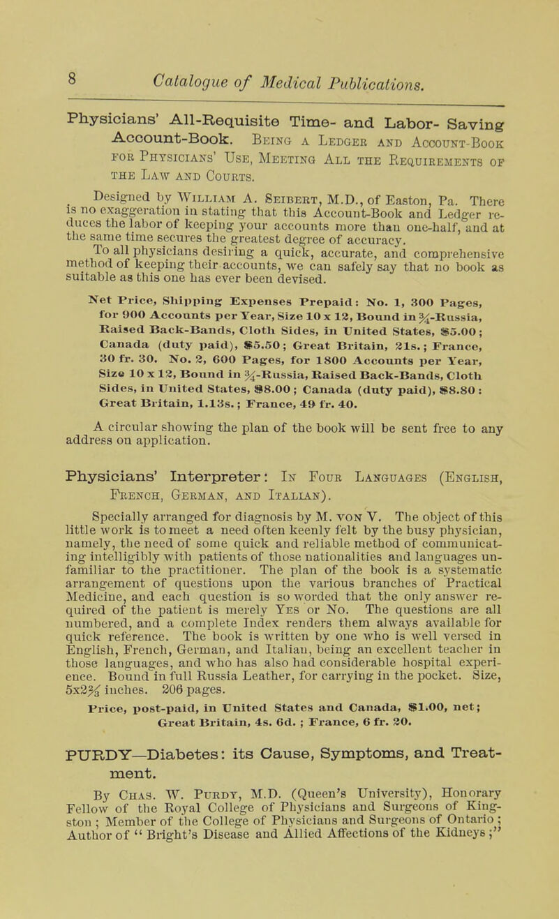 Physicians' All-Requisite Time- and Labor- Saving Account-Book. Being a Ledger and Account-Book FOR Physicians' Use, Meeting All the Eequirements of THE Law and Courts. Designed by William A. Seibert, M.D., of Easton, Pa. There IS no exaggeration in stating that this Account-Book and Ledger re- duces the labor of keeping your accounts more than one-half, and at the same time secures the greatest degree of accuracy. To all physicians desiring a quick, accurate, and comprehensive method of keeping their accounts, we can safely say that no book as suitable as this one has ever been devised. Net Price, Shipping Expenses Prepaid: No. 1, 300 Pages, for 900 Accounts per Year, Size 10 x 12, Bound in %-Russia, Raised Back-Bands, Clotli Sides, in United States, 863.00; Canada (duty paid), S5.50; Great Britain, 21s.; France, 30 fr. 30. No. 2, 600 Pages, for 1800 Accounts per Year, Siz« 10 X 12, Bound in 3^-Kussia, Raised Back-Bands, Clotli Sides, in United States, »8.00 ; Canada (duty paid), 1S8.80 : Great Britain, 1.13s.; France, 49 fr. 40. A circular showing the plan of the book will be sent free to any address ou application. Physicians' Interpreter: In Four Languages (English, French, German, and Italian). Specially arranged for diagnosis by M. von V. The object of this little work is to meet a need often keenly felt by the busy physician, namely, the need of some quick and reliable method of communicat- ing Intelligibly with patients of those nationalities and languages un- familiar to the practitioner. The plan of the book is a systematic arrangement of questions upon the various branches of Practical Medicine, and each question is so Avorded that the only answer re- quired of the patient is merely Yes or No. The questions are all numbered, and a complete Index renders them always available for quick reference. The book is written by one who is well versed in English, French, German, and Italian, being an excellent teacher in those languages, and who has also had considerable hospital experi- ence. Bound in full Russia Leather, for carrying in the pocket. Size, 5x3^ inches. 206 pages. Price, post-paid, in United States and Canada, Sl.OO, net; Great Britain, 4s. 6d. ; France, 6 fr. 20. PURDY—Diabetes: its Cause, Symptoms, and Treat- ment. By Chas. TV. Purdy, M.D. (Queen's University), Honorary Fellow of the Royal College of Physicians and Surgeons of King- ston ; Member of the College of Physicians and Surgeons of Ontario ; Author of  Bright's Disease and Allied Affections of the Kidneys